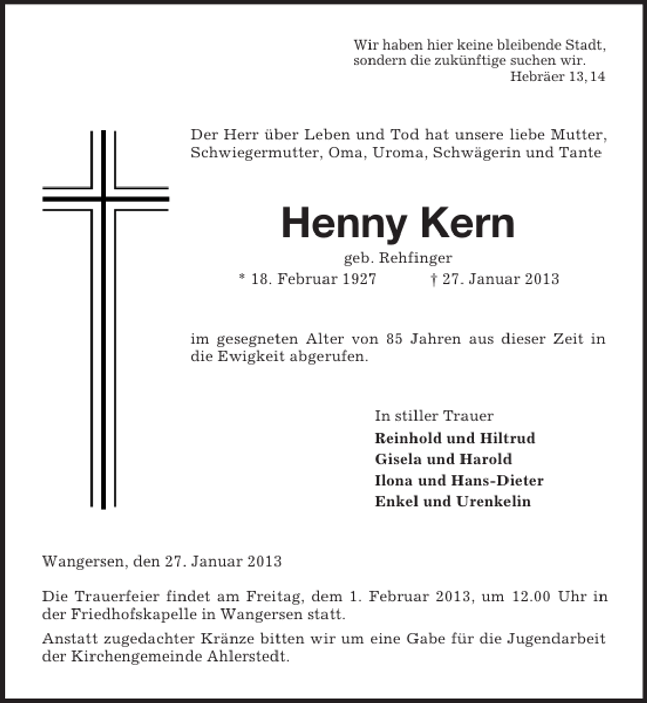 <p>Wir haben hier keine bleibende Stadt,<br />sondern die zukünftige suchen wir.<br />Hebräer 13, 14</p><p>Der Herr über Leben und Tod hat unsere liebe Mutter,<br />Schwiegermutter, Oma, Uroma, Schwägerin und Tante</p><p>Henny Kern<br />geb. Rehfinger<br />* 18. Februar 1927<br />† 27. Januar 2013</p><p>im gesegneten Alter von 85 Jahren aus dieser Zeit in<br />die Ewigkeit abgerufen.</p><p>In stiller Trauer<br />Reinhold und Hiltrud<br />Gisela und Harold<br />Ilona und Hans-Dieter<br />Enkel und Urenkelin</p><p>Wangersen, den 27. Januar 2013<br />Die Trauerfeier findet am Freitag, dem 1. Februar 2013, um 12.00 Uhr in<br />der Friedhofskapelle in Wangersen statt.<br />Anstatt zugedachter Kränze bitten wir um eine Gabe für die Jugendarbeit<br />der Kirchengemeinde Ahlerstedt.</p>