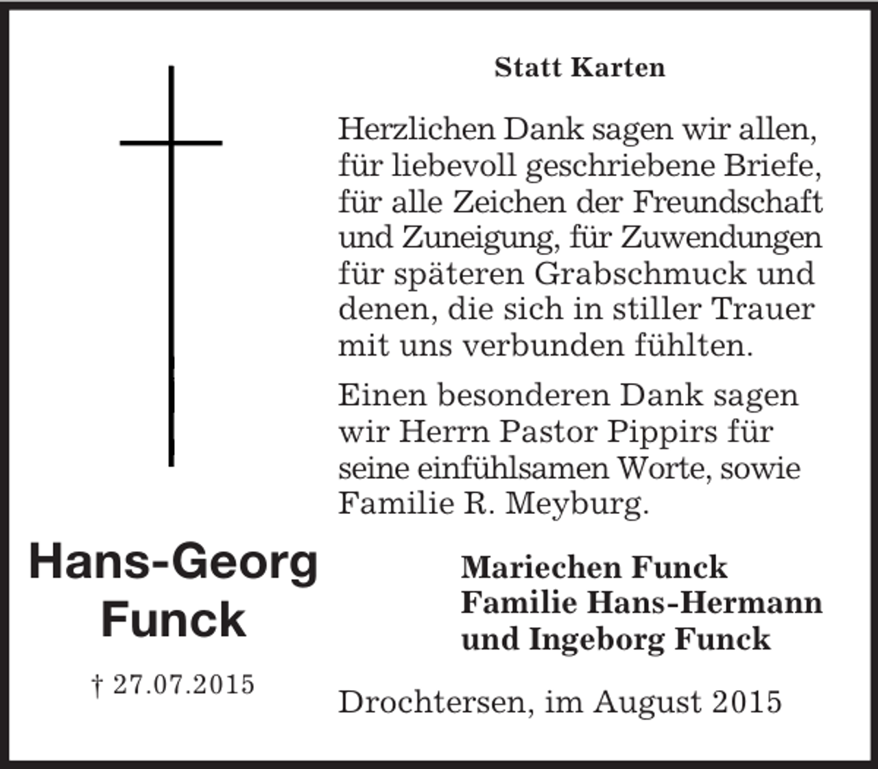 <p>Mariechen Funck<br />Familie Hans-Hermann<br />und Ingeborg Funck<br />Hans-Georg</p><p>Funck<br />† 27.07.2015<br />Statt Karten<br />Herzlichen Dank sagen wir allen, für liebevoll geschriebene Briefe, für alle Zeichen der Freundschaft<br />und Zuneigung, für Zuwendungen<br />für späteren Grabschmuck und denen, die sich in stiller Trauer mit uns verbunden fühlten.<br />Einen besonderen Dank sagen wir Herrn Pastor Pippirs für seine einfühlsamen Worte, sowie Familie R. Meyburg.<br />Drochtersen, im August 2015</p>