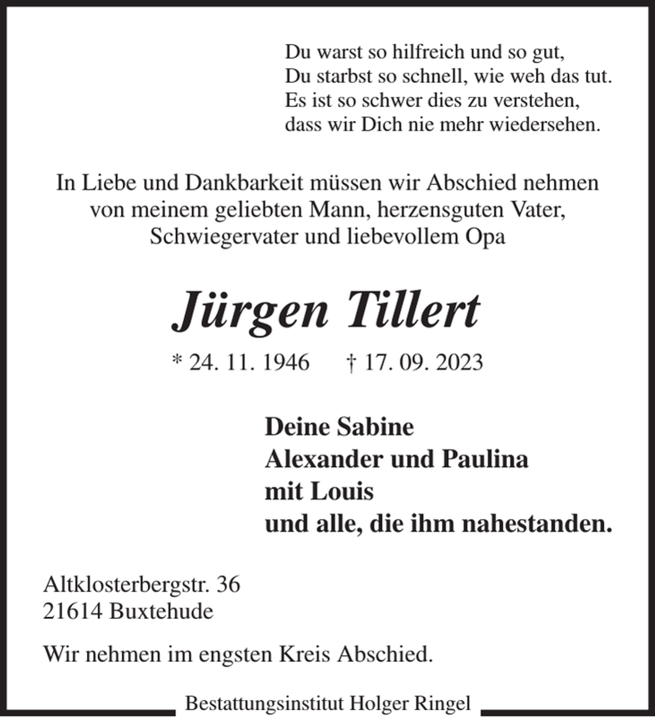 <p>Du warst so hilfreich und so gut,<br />Du starbst so schnell, wie weh das tut.<br />Es ist so schwer dies zu verstehen,<br />dass wir Dich nie mehr wiedersehen.<br />In Liebe und Dankbarkeit müssen wir Abschied nehmen<br />von meinem geliebten Mann, herzensguten Vater,<br />Schwiegervater und liebevollem Opa<br />Jürgen Tillert<br />* 24. 11. 1946 † 17. 09. 2023<br />Deine Sabine<br />Alexander und Paulina<br />mit Louis<br />und alle, die ihm nahestanden.<br />Altklosterbergstr. 36<br />21614 Buxtehude<br />Wir nehmen im engsten Kreis Abschied.<br />Bestattungsinstitut Holger Ringel</p>