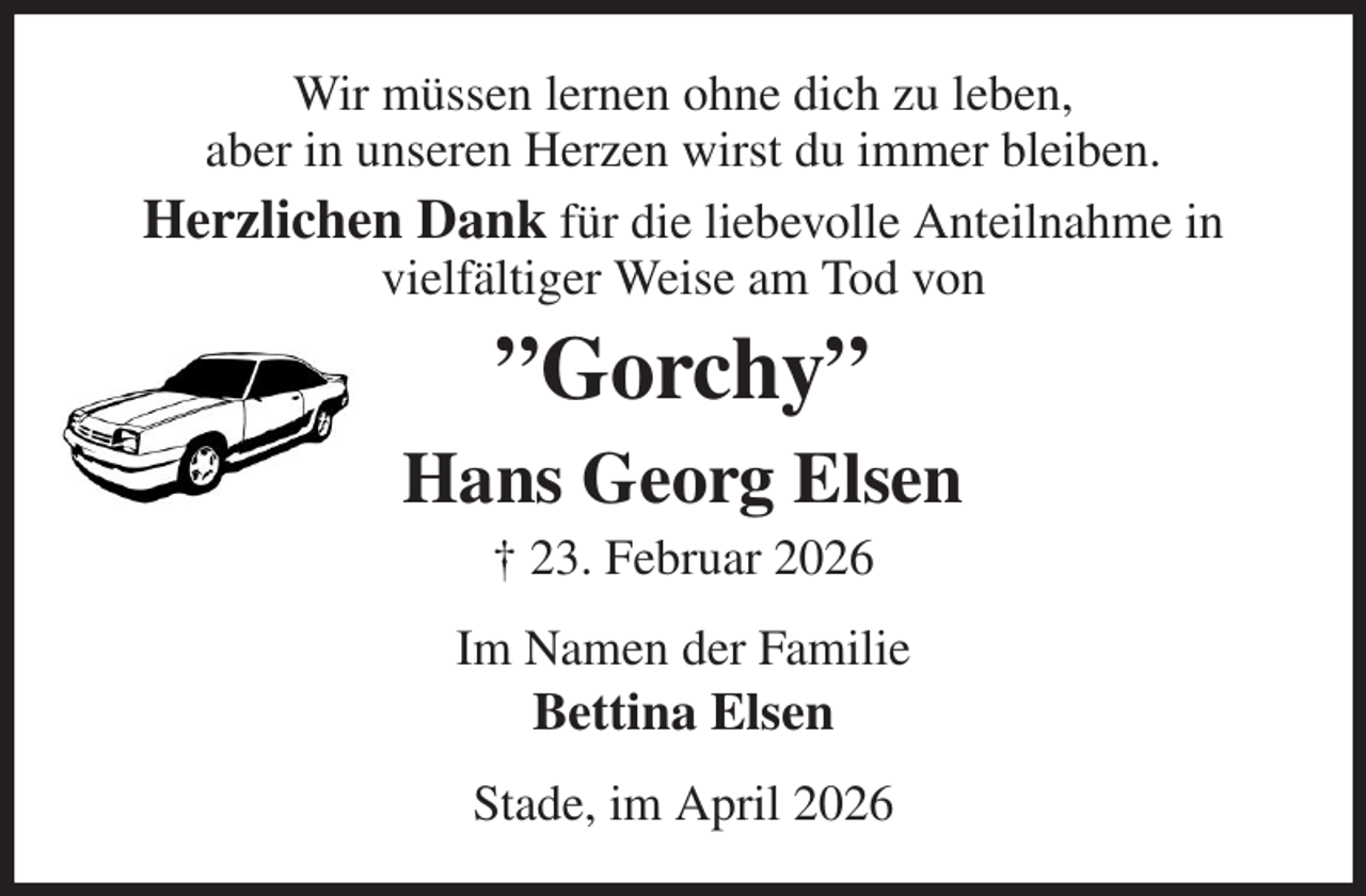<p>Wir müssen lernen ohne dich zu leben,<br />aber in unseren Herzen wirst du immer bleiben.<br />Herzlichen Dank für die liebevolle Anteilnahme in<br />vielfältiger Weise am Tod von<br />”Gorchy”<br />Hans Georg Elsen<br />† 23. Februar 2026<br />Im Namen der Familie<br />Bettina Elsen<br />Stade, im April 2026</p>