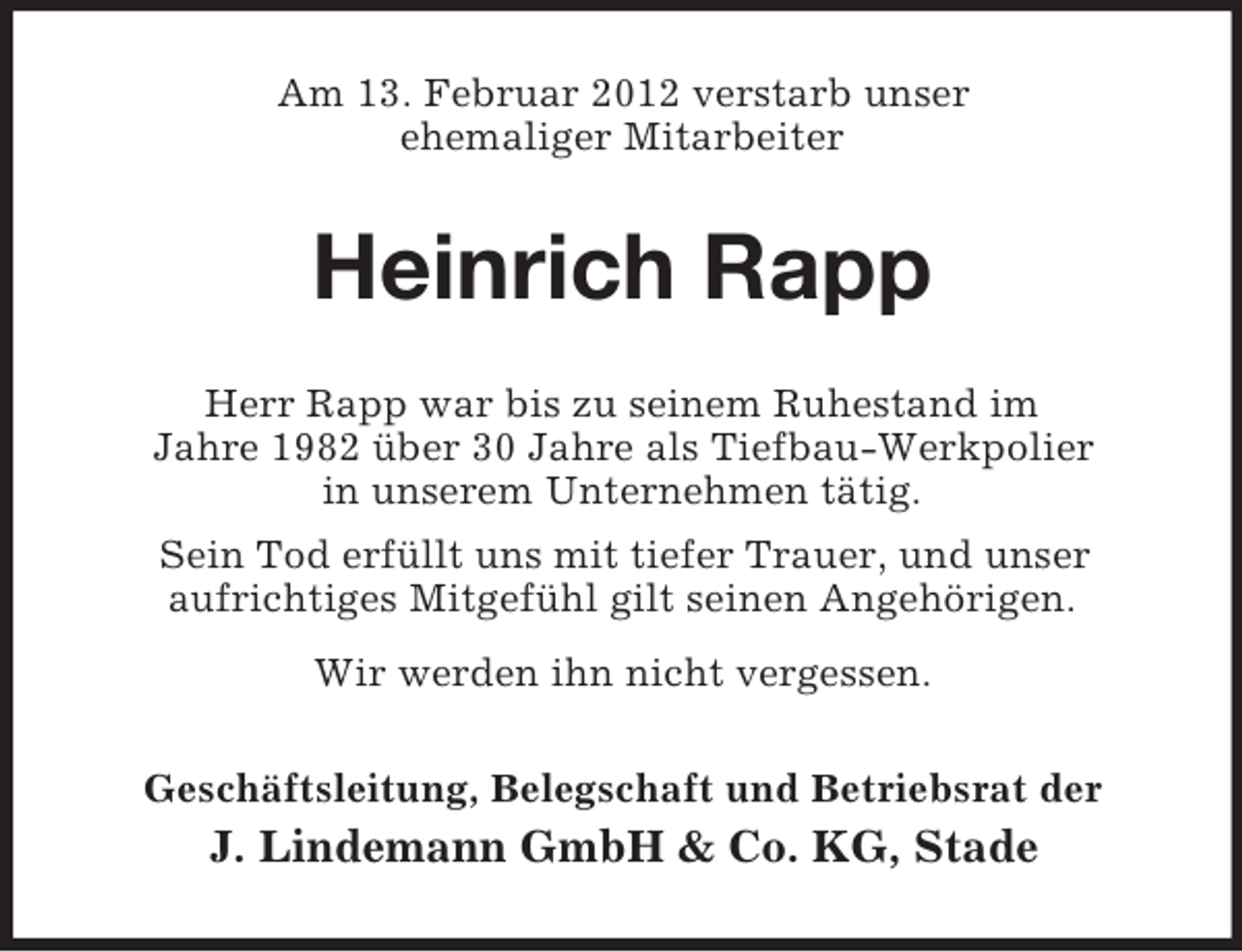 <p>Am 13. Februar 2012 verstarb unser<br />ehemaliger Mitarbeiter</p><p>Heinrich Rapp<br />Herr Rapp war bis zu seinem Ruhestand im<br />Jahre 1982 über 30 Jahre als Tiefbau-Werkpolier<br />in unserem Unternehmen tätig.<br />Sein Tod erfüllt uns mit tiefer Trauer, und unser<br />aufrichtiges Mitgefühl gilt seinen Angehörigen.<br />Wir werden ihn nicht vergessen.<br />Geschäftsleitung, Belegschaft und Betriebsrat der</p><p>J. Lindemann GmbH &amp; Co. KG, Stade</p>
