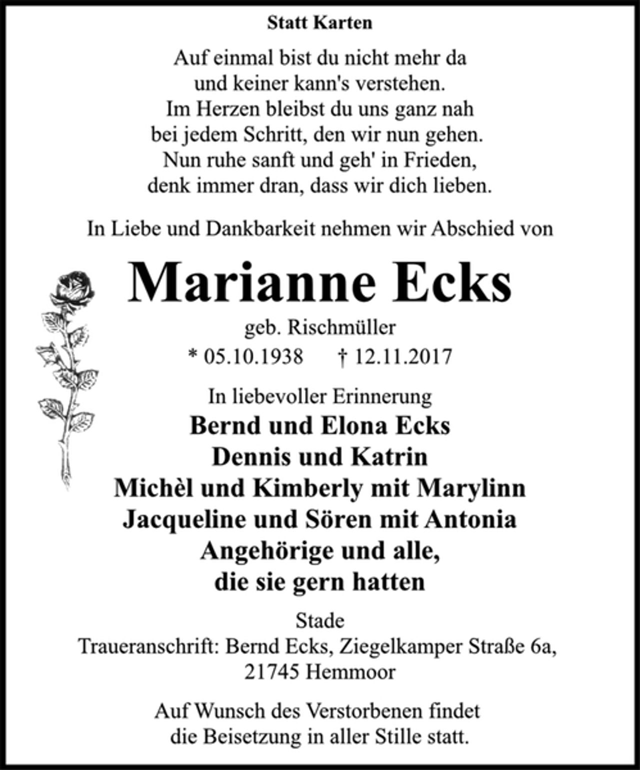 <p>Statt Karten<br />Auf einmal bist du nicht mehr da<br />und keiner kann's verstehen.<br />Im Herzen bleibst du uns ganz nah<br />bei jedem Schritt, den wir nun gehen.<br />Nun ruhe sanft und geh' in Frieden,<br />denk immer dran, dass wir dich lieben.<br />In Liebe und Dankbarkeit nehmen wir Abschied von<br />Marianne Ecks<br />geb. Rischmüller<br />* 05.10.1938 † 12.11.2017<br />In liebevoller Erinnerung<br />Bernd und Elona Ecks<br />Dennis und Katrin<br />Michèl und Kimberly mit Marylinn<br />Jacqueline und Sören mit Antonia<br />Angehörige und alle,<br />die sie gern hatten<br />Stade<br />Traueranschrift: Bernd Ecks, Ziegelkamper Straße 6a,<br />21745 Hemmoor<br />Auf Wunsch des Verstorbenen findet<br />die Beisetzung in aller Stille statt.</p>