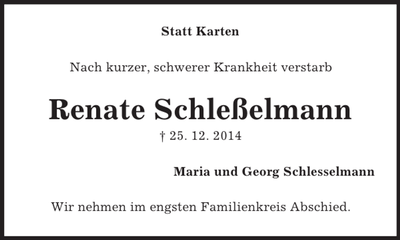 <p>Statt Karten<br />Nach kurzer, schwerer Krankheit verstarb<br />Renate Schleßelmann<br />† 25. 12. 2014<br />Maria und Georg Schlesselmann<br />Wir nehmen im engsten Familienkreis Abschied.</p>