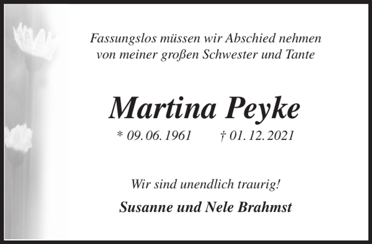 <p>Fassungslos müssen wir Abschied nehmen<br />von meiner großen Schwester und Tante<br />Martina Peyke<br />* 09. 06. 1961 † 01. 12. 2021<br />Wir sind unendlich traurig!<br />Susanne und Nele Brahmst</p>
