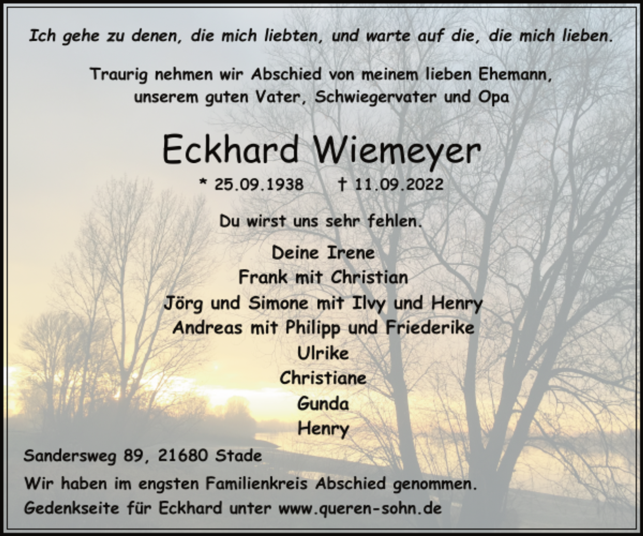 <p>Ich gehe zu denen, die mich liebten, und warte auf die, die mich lieben.<br />Traurig nehmen wir Abschied von meinem lieben Ehemann,<br />unserem guten Vater, Schwiegervater und Opa<br />Eckhard Wiemeyer<br />* 25.09.1938 † 11.09.2022<br />Du wirst uns sehr fehlen.<br />Deine Irene<br />Frank mit Christian<br />Jörg und Simone mit Ilvy und Henry<br />Andreas mit Philipp und Friederike<br />Ulrike<br />Christiane<br />Gunda<br />Henry<br />Sandersweg 89, 21680 Stade<br />Wir haben im engsten Familienkreis Abschied genommen.<br />Gedenkseite für Eckhard unter www.queren-sohn.de</p>