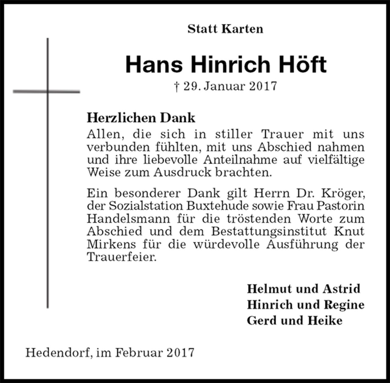 <p>Statt Karten<br />Hans Hinrich Höft<br />† 29. Januar 2017<br />Herzlichen Dank<br />Allen, die sich in stiller Trauer mit uns<br />verbunden fühlten, mit uns Abschied nahmen<br />und ihre liebevolle Anteilnahme auf vielfältige<br />Weise zum Ausdruck brachten.<br />Ein besonderer Dank gilt Herrn Dr. Kröger, der Sozialstation Buxtehude sowie Frau Pastorin Handelsmann für die tröstenden Worte zum Abschied und dem Bestattungsinstitut Knut Mirkens für die würdevolle Ausführung der Trauerfeier.<br />Helmut und Astrid<br />Hinrich und Regine<br />Gerd und Heike<br />Hedendorf, im Februar 2017</p>