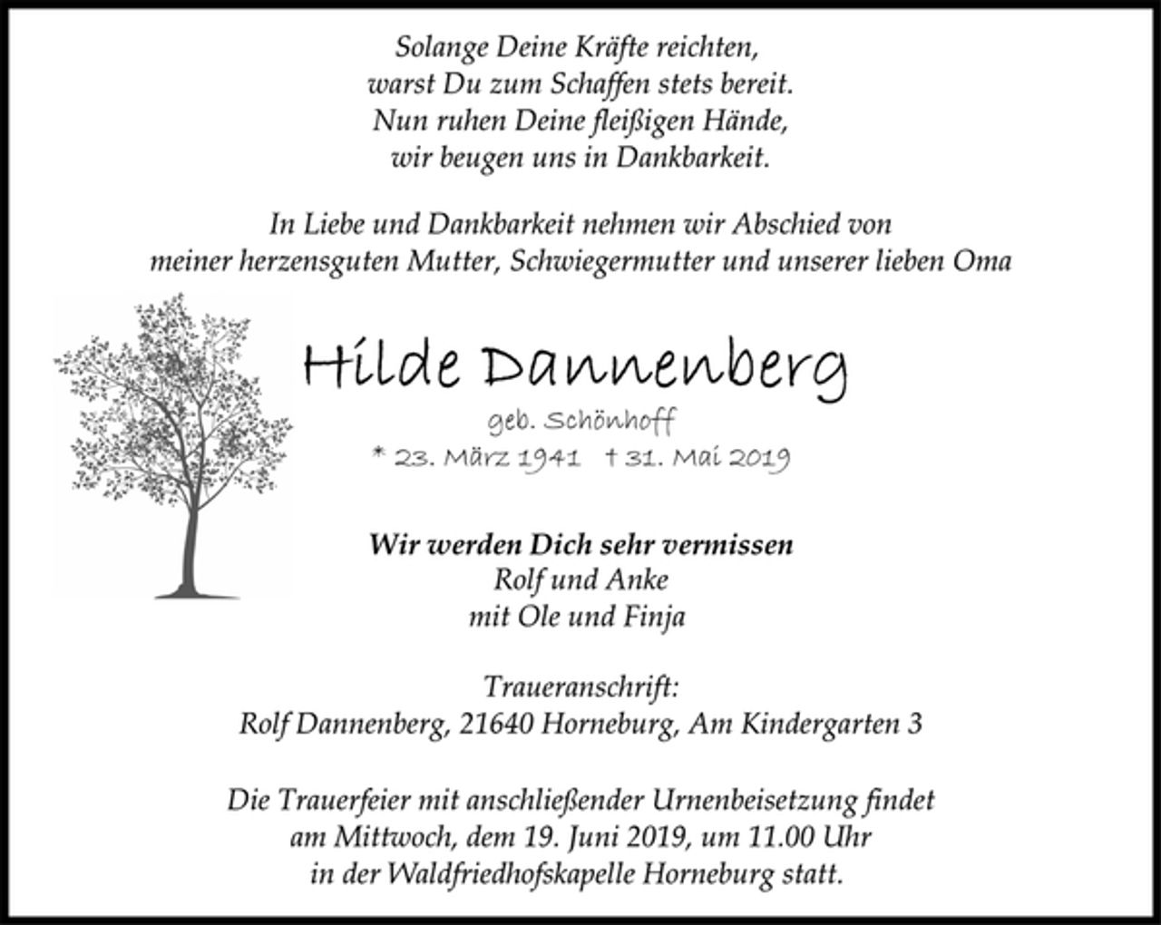 <p>Solange Deine Kräfte reichten,<br />warst Du zum Schaffen stets bereit.<br />Nun ruhen Deine fleißigen Hände,<br />wir beugen uns in Dankbarkeit.<br />In Liebe und Dankbarkeit nehmen wir Abschied von<br />meiner herzensguten Mutter, Schwiegermutter und unserer lieben Oma<br />Hilde Dannenberg<br />geb. Schönhoff<br />* 23. März 1941 + 31. Mai 2019<br />Wir werden Dich sehr vermissen<br />geb. Schönhoff<br />Rolf und Anke<br />mit Ole und Finja<br />Traueranschrift:<br />Rolf Dannenberg, 21640 Horneburg, Am Kindergarten 3<br />Die Trauerfeier mit anschließender Urnenbeisetzung findet<br />am Mittwoch, dem 19. Juni 2019, um 11.00 Uhr<br />in der Waldfriedhofskapelle Horneburg statt.</p>