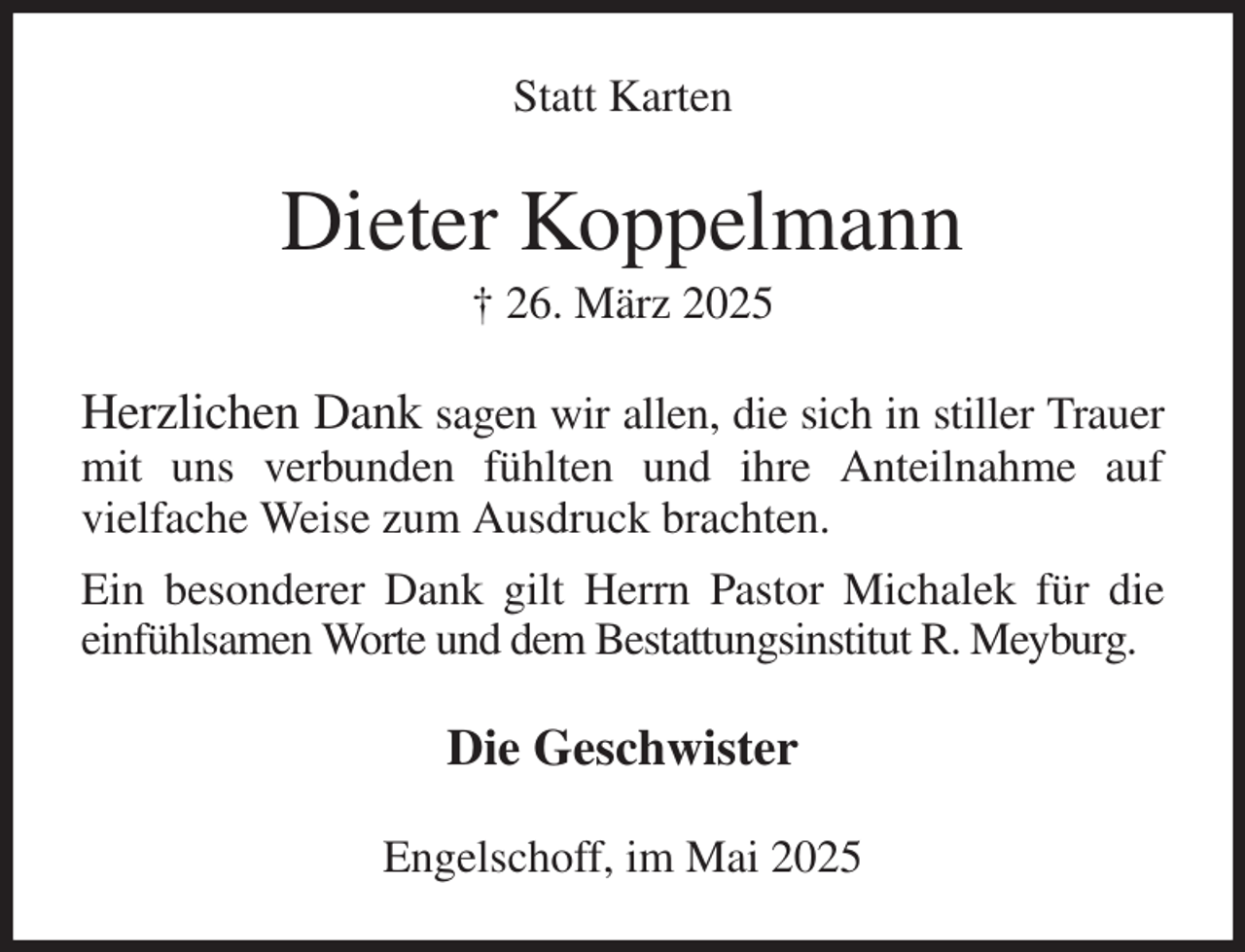 <p>Statt Karten<br />Dieter Koppelmann<br />† 26. März 2025<br />Herzlichen Dank sagen wir allen, die sich in stiller Trauer mit uns verbunden fühlten und ihre Anteilnahme auf<br />vielfache Weise zum Ausdruck brachten.<br />Ein besonderer Dank gilt Herrn Pastor Michalek für die einfühlsamen Worte und dem Bestattungsinstitut R. Meyburg.<br />Die Geschwister<br />Engelschoff, im Mai 2025</p>
