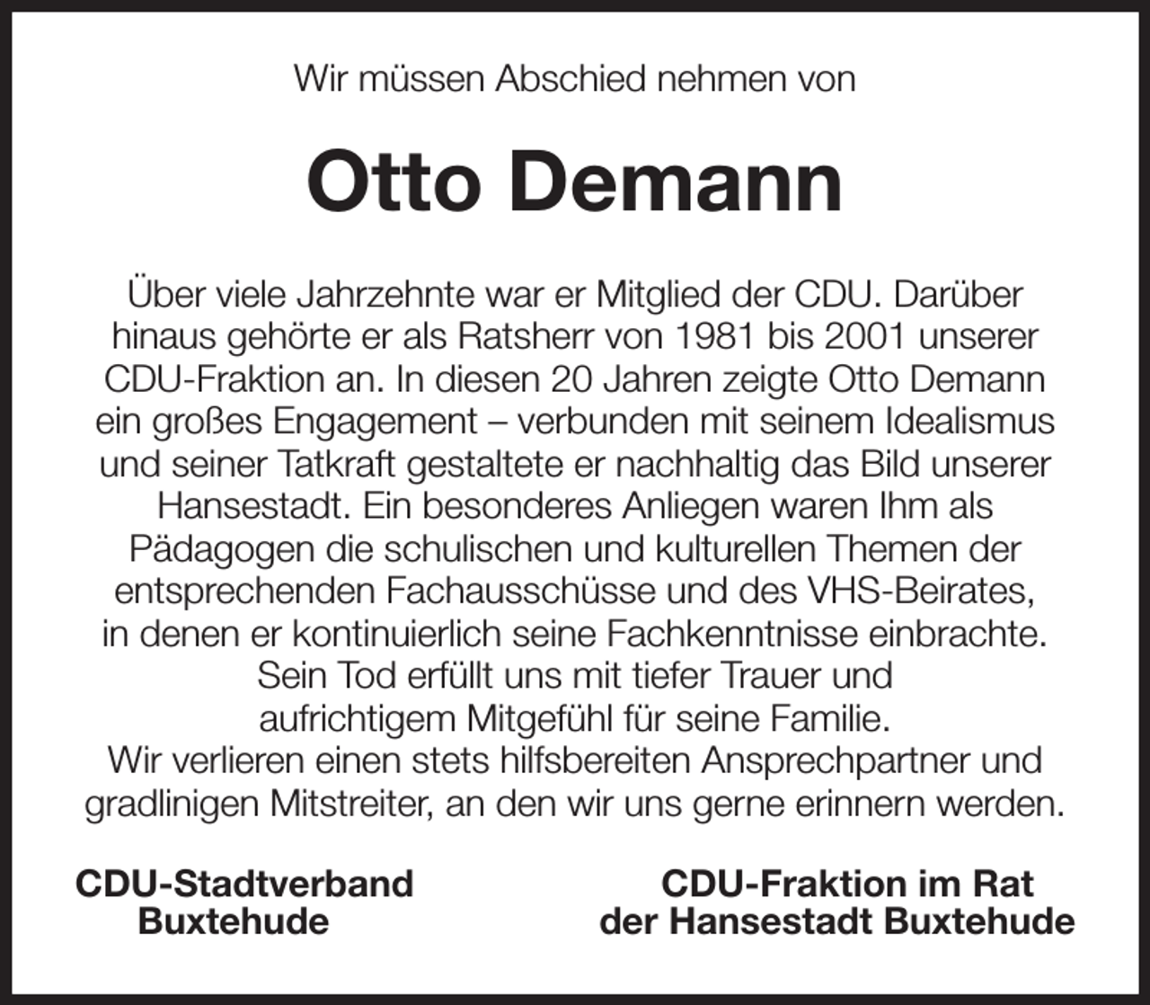 <p>Wir müssen Abschied nehmen von<br />Otto Demann<br />Über viele Jahrzehnte war er Mitglied der CDU. Darüber<br />hinaus gehörte er als Ratsherr von 1981 bis 2001 unserer CDU-Fraktion an. In diesen 20 Jahren zeigte Otto Demann<br />ein großes Engagement - verbunden mit seinem Idealismus und seiner Tatkraft gestaltete er nachhaltig das Bild unserer Hansestadt. Ein besonderes Anliegen waren Ihm als<br />Pädagogen die schulischen und kulturellen Themen der<br />entsprechenden Fachausschüsse und des VHS-Beirates,<br />in denen er kontinuierlich seine Fachkenntnisse einbrachte.<br />Sein Tod erfüllt uns mit tiefer Trauer und<br />aufrichtigem Mitgefühl für seine Familie.<br />Wir verlieren einen stets hilfsbereiten Ansprechpartner und gradlinigen Mitstreiter, an den wir uns gerne erinnern werden.<br />CDU-Stadtverband CDU-Fraktion im Rat<br />Buxtehude der Hansestadt Buxtehude</p>