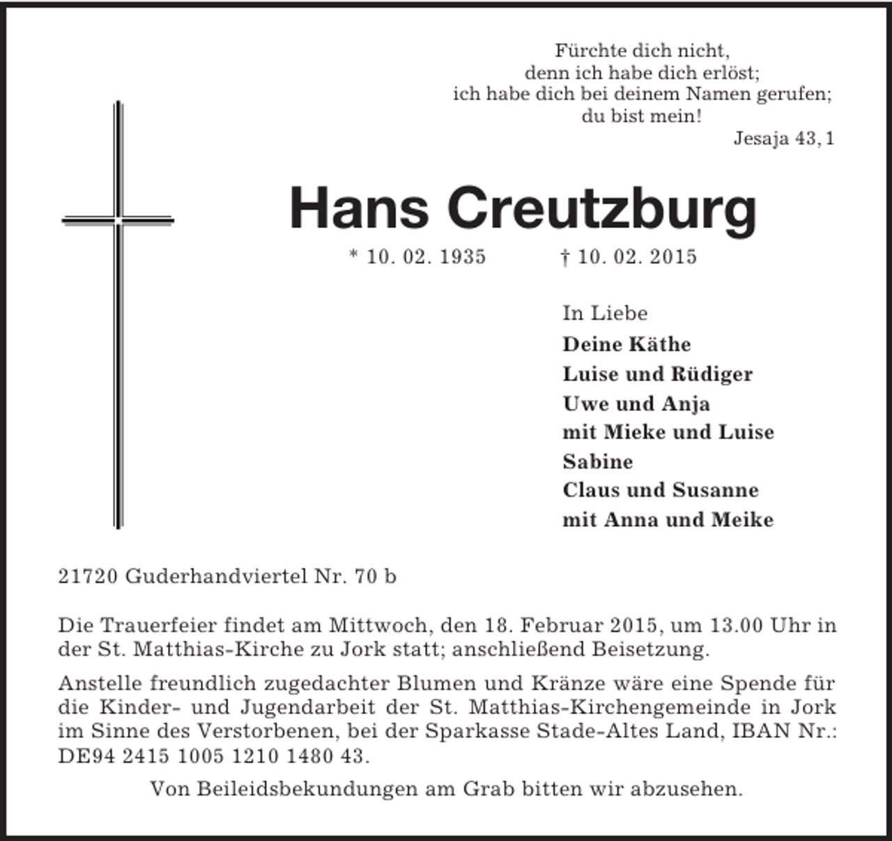 <p>Fürchte dich nicht,<br />denn ich habe dich erlöst;<br />ich habe dich bei deinem Namen gerufen;<br />du bist mein!<br />Jesaja 43, 1<br />Hans Creutzburg<br />* 10. 02. 1935 † 10. 02. 2015<br />In Liebe<br />Deine Käthe<br />Luise und Rüdiger<br />Uwe und Anja<br />mit Mieke und Luise<br />Sabine<br />Claus und Susanne<br />mit Anna und Meike<br />21720 Guderhandviertel Nr. 70 b</p><p>Die Trauerfeier findet am Mittwoch, den 18. Februar 2015, um 13.00 Uhr in der St. Matthias-Kirche zu Jork statt; anschließend Beisetzung.<br />Anstelle freundlich zugedachter Blumen und Kränze wäre eine Spende für die Kinder- und Jugendarbeit der St. Matthias-Kirchengemeinde in Jork im Sinne des Verstorbenen, bei der Sparkasse Stade-Altes Land, IBAN Nr.: DE94 2415 1005 1210 1480 43.<br />Von Beileidsbekundungen am Grab bitten wir abzusehen.</p>