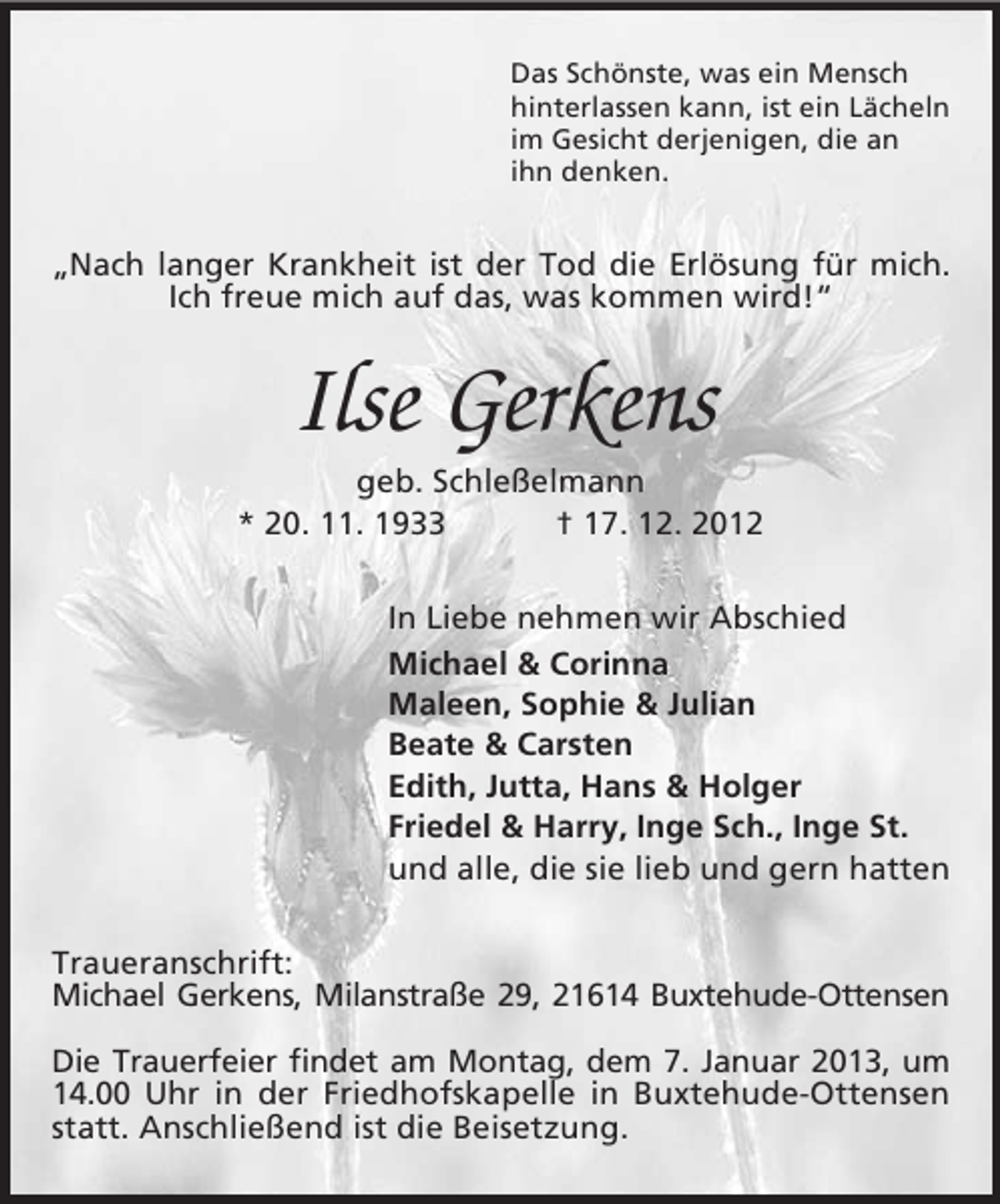 <p>Das Schönste, was ein Mensch<br />hinterlassen kann, ist ein Lächeln<br />im Gesicht derjenigen, die an<br />ihn denken.</p><p>„Nach langer Krankheit ist der Tod die Erlösung für mich.<br />Ich freue mich auf das, was kommen wird!“</p><p>Ilse Gerkens<br />geb. Schleßelmann<br />* 20. 11. 1933<br />† 17. 12. 2012<br />In Liebe nehmen wir Abschied<br />Michael &amp; Corinna<br />Maleen, Sophie &amp; Julian<br />Beate &amp; Carsten<br />Edith, Jutta, Hans &amp; Holger<br />Friedel &amp; Harry, Inge Sch., Inge St.<br />und alle, die sie lieb und gern hatten<br />Traueranschrift:<br />Michael Gerkens, Milanstraße 29, 21614 Buxtehude-Ottensen<br />Die Trauerfeier findet am Montag, dem 7. Januar 2013, um<br />14.00 Uhr in der Friedhofskapelle in Buxtehude-Ottensen<br />statt. Anschließend ist die Beisetzung.</p>