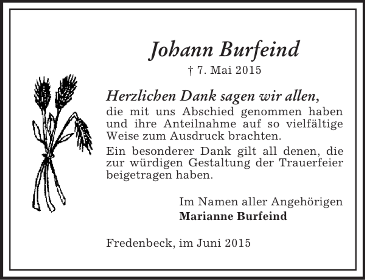 <p>Johann Burfeind<br />† 7. Mai 2015<br />Herzlichen Dank sagen wir allen,<br />die mit uns Abschied genommen haben und ihre Anteilnahme auf so vielfältige Weise zum Ausdruck brachten.<br />Ein besonderer Dank gilt all denen, die zur würdigen Gestaltung der Trauerfeier beigetragen haben.<br />Im Namen aller Angehörigen<br />Marianne Burfeind<br />Fredenbeck, im Juni 2015</p>