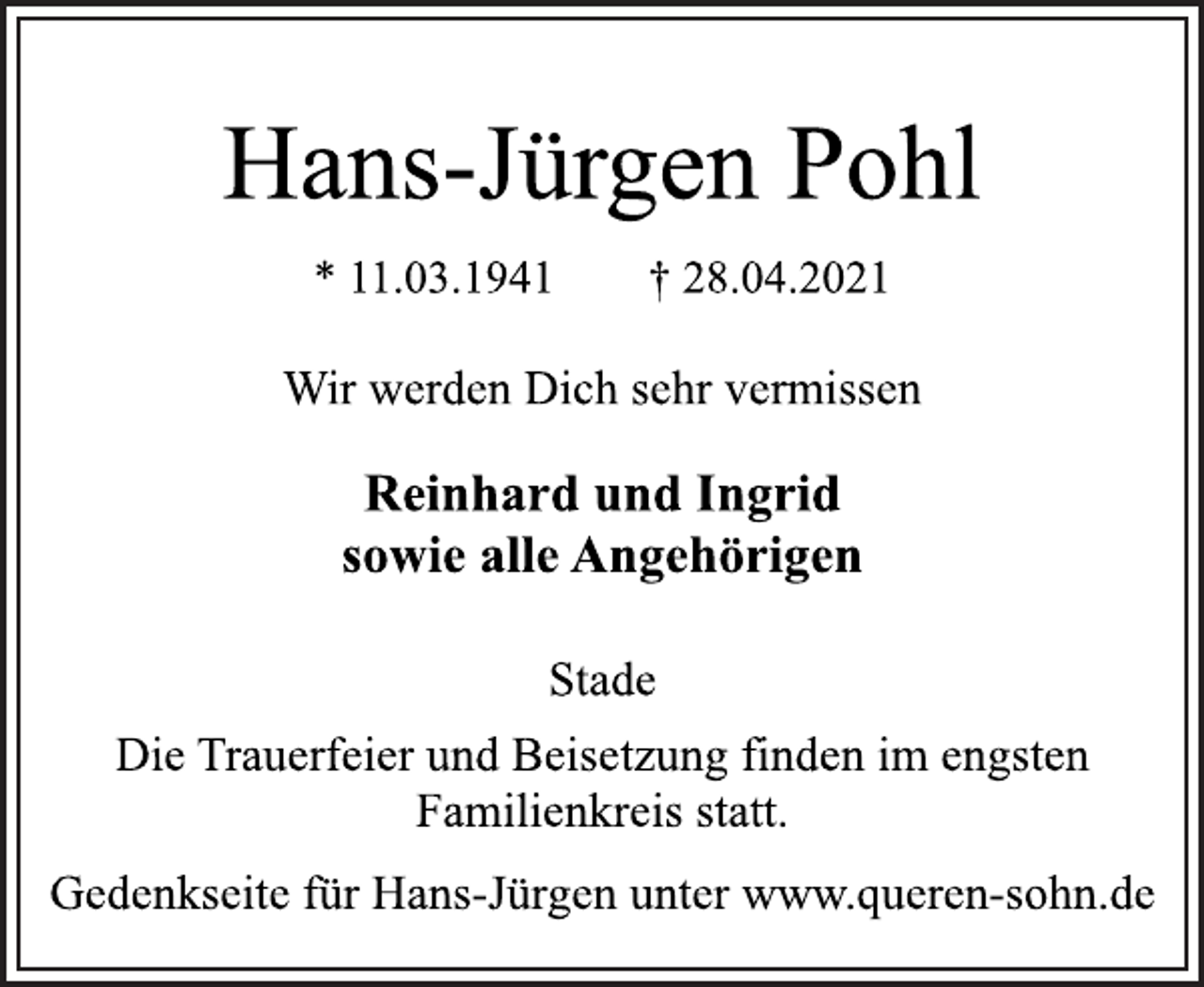<p>Hans-Jürgen Pohl<br />* 11.03.1941 † 28.04.2021<br />Wir werden Dich sehr vermissen<br />Reinhard und Ingrid<br />sowie alle Angehörigen<br />Stade<br />Die Trauerfeier und Beisetzung finden im engsten<br />Familienkreis statt.<br />Gedenkseite für Hans-Jürgen unter www.queren-sohn.de</p>