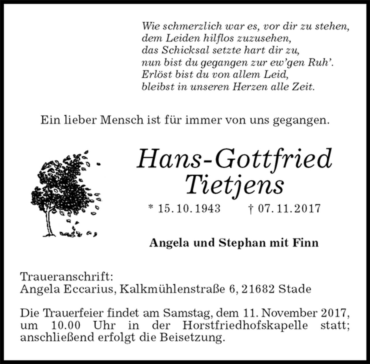 <p>Wie schmerzlich war es, vor dir zu stehen,<br />dem Leiden hilflos zuzusehen,<br />das Schicksal setzte hart dir zu,<br />nun bist du gegangen zur ew’gen Ruh’.<br />Erlöst bist du von allem Leid,<br />bleibst in unseren Herzen alle Zeit.<br />Ein lieber Mensch ist für immer von uns gegangen.<br />Hans-Gottfried Tietjens<br />* 15. 10. 1943 † 07. 11. 2017<br />Angela und Stephan mit Finn<br />Traueranschrift:<br />Angela Eccarius, Kalkmühlenstraße 6, 21682 Stade</p>
<p>Die Trauerfeier findet am Samstag, dem 11. November 2017,<br />um 10.00 Uhr in der Horstfriedhofskapelle statt;<br />anschließend erfolgt die Beisetzung.</p>