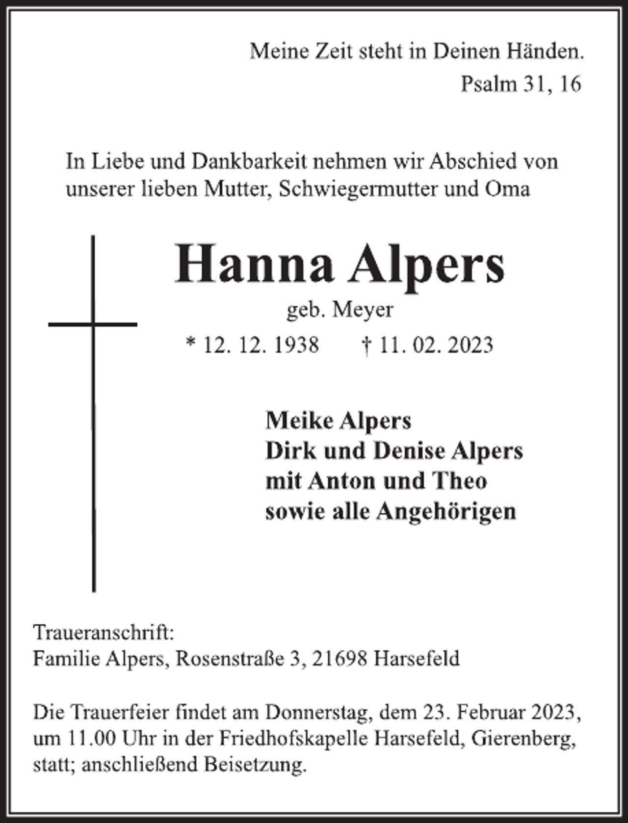 <p>Meine Zeit steht in Deinen Händen.<br />Psalm 31, 16<br />In Liebe und Dankbarkeit nehmen wir Abschied von<br />unserer lieben Mutter, Schwiegermutter und Oma<br />Hanna Alpers<br />geb. Meyer<br />* 12. 12. 1938 † 11. 02. 2023<br />Meike Alpers<br />Dirk und Denise Alpers<br />mit Anton und Theo<br />sowie alle Angehörigen<br />Traueranschrift:<br />Familie Alpers, Rosenstraße 3, 21698 Harsefeld<br />Die Trauerfeier findet am Donnerstag, dem 23. Februar 2023,<br />um 11.00 Uhr in der Friedhofskapelle Harsefeld, Gierenberg,<br />statt; anschließend Beisetzung.</p>