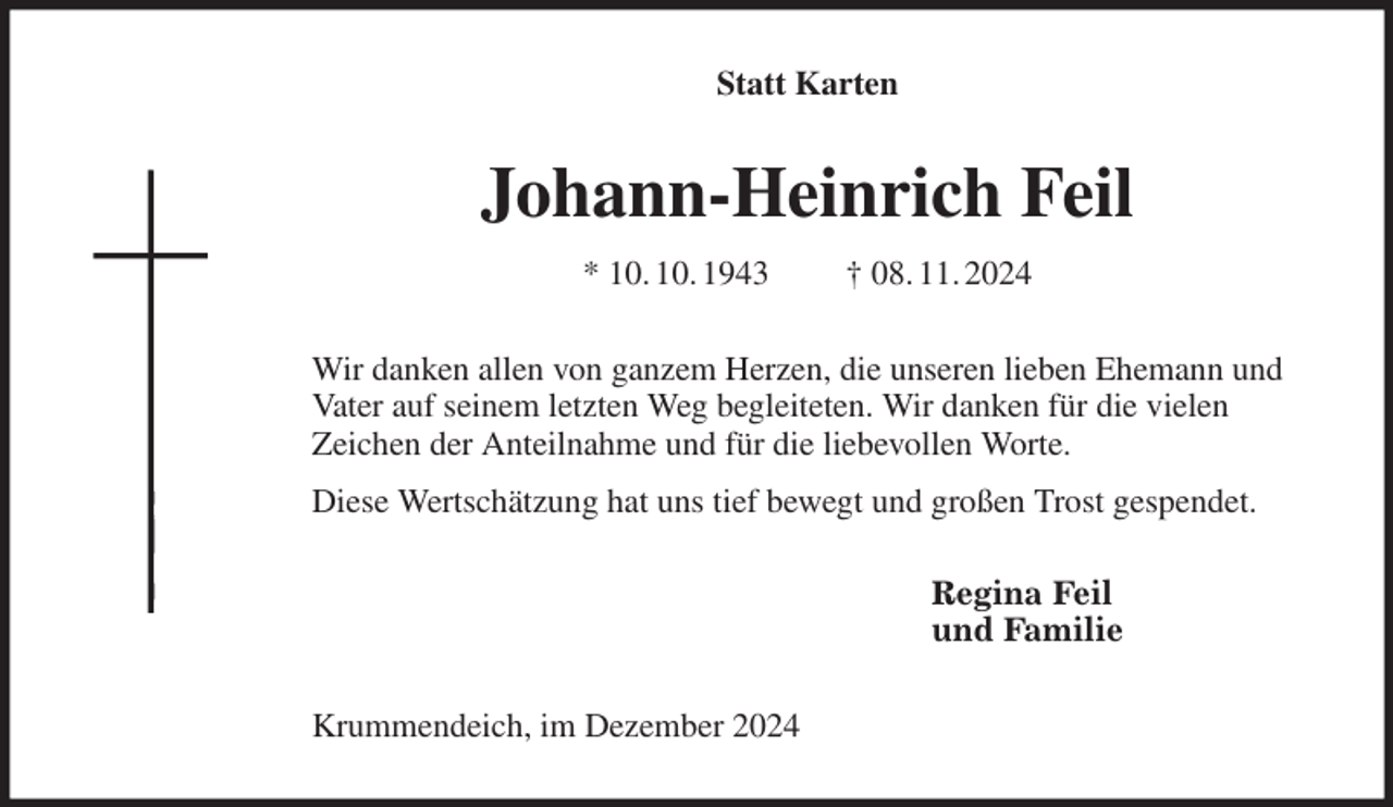 <p>Statt Karten<br />Johann-Heinrich Feil<br />* 10. 10. 1943 † 08. 11. 2024<br />Wir danken allen von ganzem Herzen, die unseren lieben Ehemann und<br />Vater auf seinem letzten Weg begleiteten. Wir danken für die vielen<br />Zeichen der Anteilnahme und für die liebevollen Worte.<br />Diese Wertschätzung hat uns tief bewegt und großen Trost gespendet.<br />Regina Feil<br />und Familie<br />Krummendeich, im Dezember 2024</p>