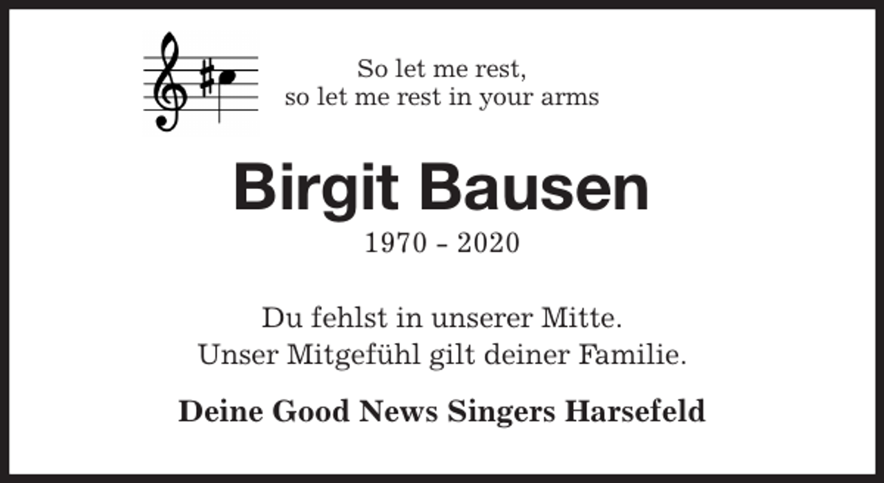 <p>So let me rest,<br />so let me rest in your arms<br />Birgit Bausen<br />1970 - 2020<br />Du fehlst in unserer Mitte.<br />Unser Mitgefühl gilt deiner Familie.</p>
<p>Deine Good News Singers Harsefeld</p>