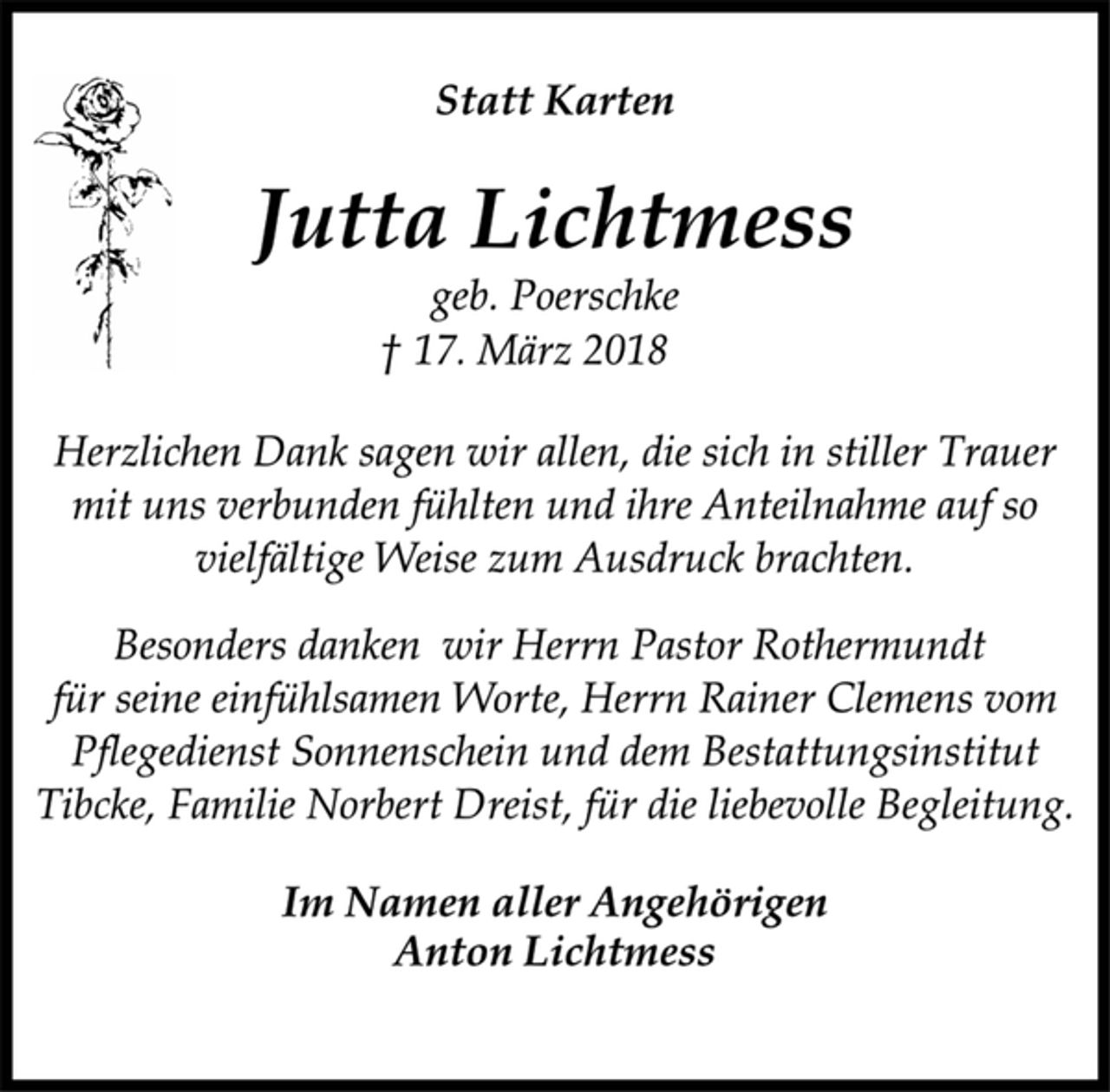 <p>Statt Karten<br />Jutta Lichtmess<br />geb. Poerschke<br />† 17. März 2018<br />Herzlichen Dank sagen wir allen, die sich in stiller Trauer<br />mit uns verbunden fühlten und ihre Anteilnahme auf so<br />vielfältige Weise zum Ausdruck brachten.<br />Besonders danken wir Herrn Pastor Rothermundt<br />für seine einfühlsamen Worte, Herrn Rainer Clemens vom<br />Pflegedienst Sonnenschein und dem Bestattungsinstitut<br />Tibcke, Familie Norbert Dreist, für die liebevolle Begleitung.<br />Im Namen aller Angehörigen<br />Anton Lichtmess</p>