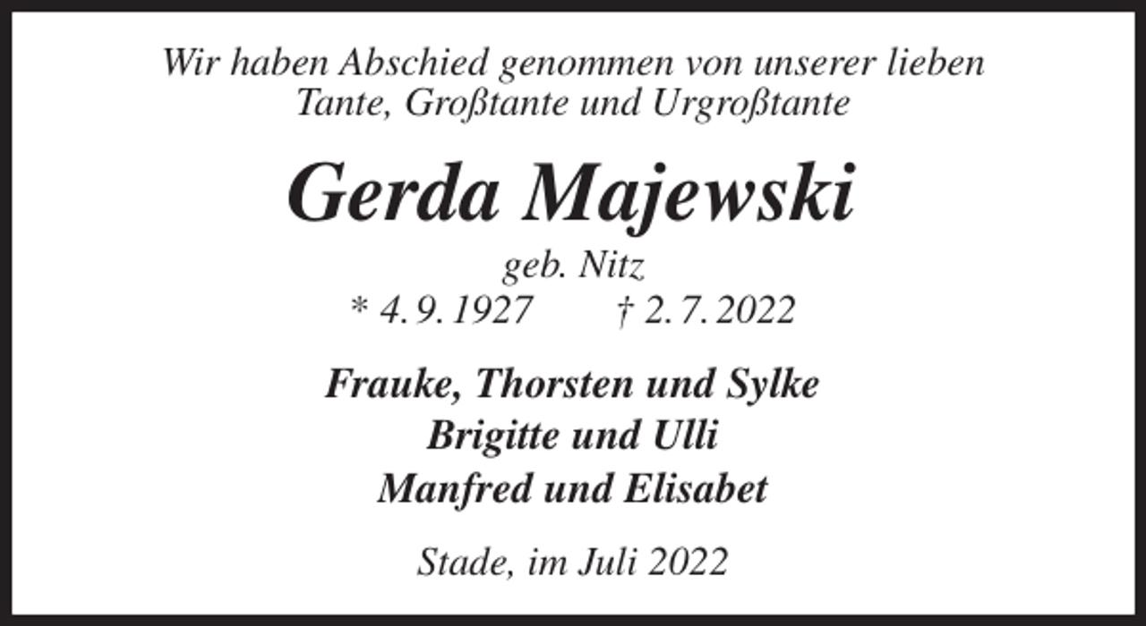 <p>Wir haben Abschied genommen von unserer lieben<br />Tante, Großtante und Urgroßtante<br />Gerda Majewski<br />geb. Nitz<br />* 4. 9. 1927 † 2. 7. 2022<br />Frauke, Thorsten und Sylke<br />Brigitte und Ulli<br />Manfred und Elisabet<br />Stade, im Juli 2022</p>