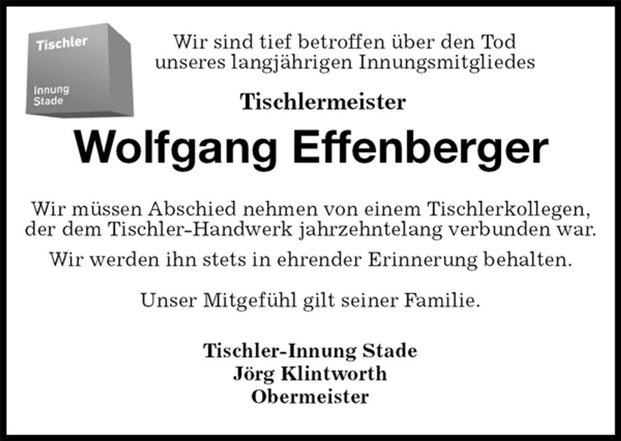 <p>Wir sind tief betroffen über den Tod<br />unseres langjährigen Innungsmitgliedes</p>
<p>Tischlermeister<br />Wolfgang Effenberger<br />Wir müssen Abschied nehmen von einem Tischlerkollegen,<br />der dem Tischler-Handwerk jahrzehntelang verbunden war.<br />Wir werden ihn stets in ehrender Erinnerung behalten.</p>
<p>Unser Mitgefühl gilt seiner Familie.<br />Tischler-Innung Stade<br />Jörg Klintworth<br />Obermeister</p>