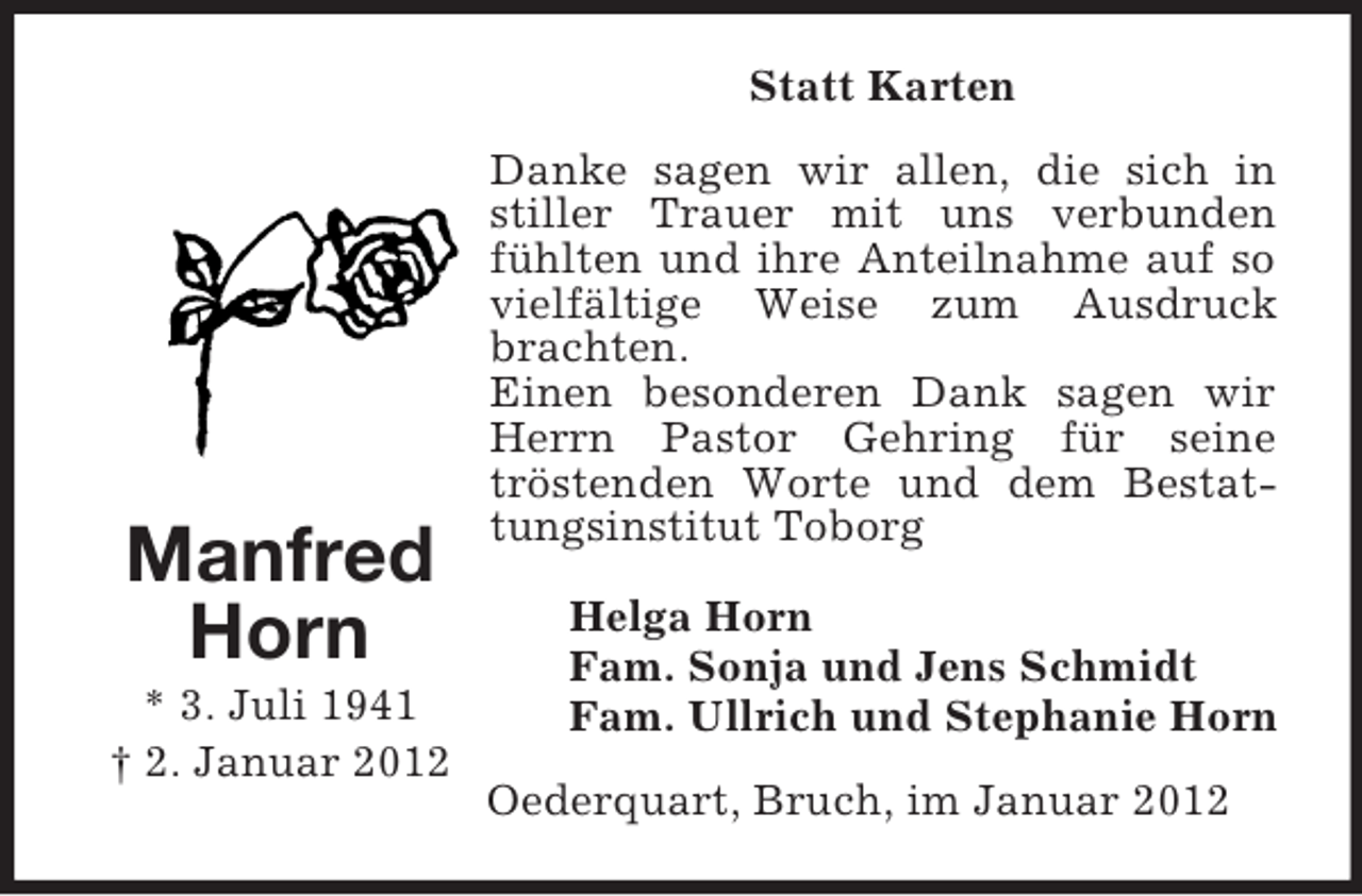 <p>Statt Karten</p><p>Manfred<br />Horn<br />* 3. Juli 1941<br />† 2. Januar 2012</p><p>Danke sagen wir allen, die sich in<br />stiller Trauer mit uns verbunden<br />fühlten und ihre Anteilnahme auf so<br />vielfältige Weise zum Ausdruck<br />brachten.<br />Einen besonderen Dank sagen wir<br />Herrn Pastor Gehring für seine<br />tröstenden Worte und dem Bestattungsinstitut Toborg<br />Helga Horn<br />Fam. Sonja und Jens Schmidt<br />Fam. Ullrich und Stephanie Horn<br />Oederquart, Bruch, im Januar 2012</p>
