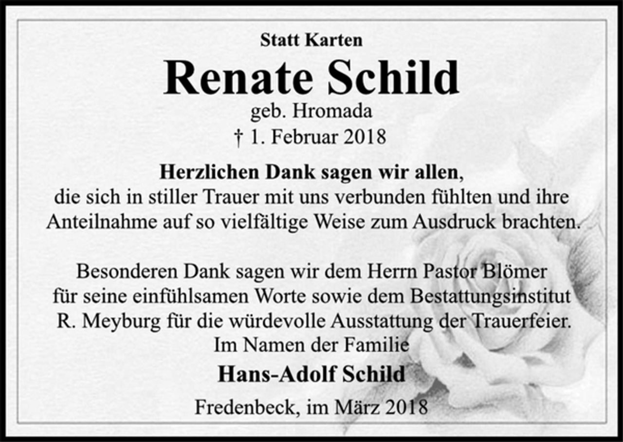 <p>Statt Karten<br />Renate Schild<br />geb. Hromada<br />† 1. Februar 2018<br />Herzlichen Dank sagen wir allen,<br />die sich in stiller Trauer mit uns verbunden fühlten und ihre<br />Anteilnahme auf so vielfältige Weise zum Ausdruck brachten.<br />Besonderen Dank sagen wir dem Herrn Pastor Blömer<br />für seine einfühlsamen Worte sowie dem Bestattungsinstitut<br />R. Meyburg für die würdevolle Ausstattung der Trauerfeier.<br />Im Namen der Familie<br />Hans-Adolf Schild<br />Fredenbeck, im März 2018</p>
