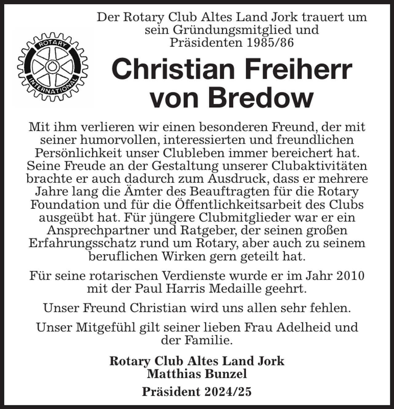 <p>Der Rotary Club Altes Land Jork trauert um sein Gründungsmitglied und<br />Präsidenten 1985/86<br />Christian Freiherr von Bredow</p><p>Mit ihm verlieren wir einen besonderen Freund, der mit seiner humorvollen, interessierten und freundlichen<br />Persönlichkeit unser Clubleben immer bereichert hat. Seine Freude an der Gestaltung unserer Clubaktivitäten brachte er auch dadurch zum Ausdruck, dass er mehrere Jahre lang die Ämter des Beauftragten für die Rotary Foundation und für die Öffentlichkeitsarbeit des Clubs ausgeübt hat. Für jüngere Clubmitglieder war er ein<br />Ansprechpartner und Ratgeber, der seinen großen<br />Erfahrungsschatz rund um Rotary, aber auch zu seinem beruflichen Wirken gern geteilt hat.<br />Für seine rotarischen Verdienste wurde er im Jahr 2010 mit der Paul Harris Medaille geehrt.<br />Unser Freund Christian wird uns allen sehr fehlen.<br />Unser Mitgefühl gilt seiner lieben Frau Adelheid und<br />der Familie.<br />Rotary Club Altes Land Jork<br />Matthias Bunzel<br />Präsident 2024/25</p>