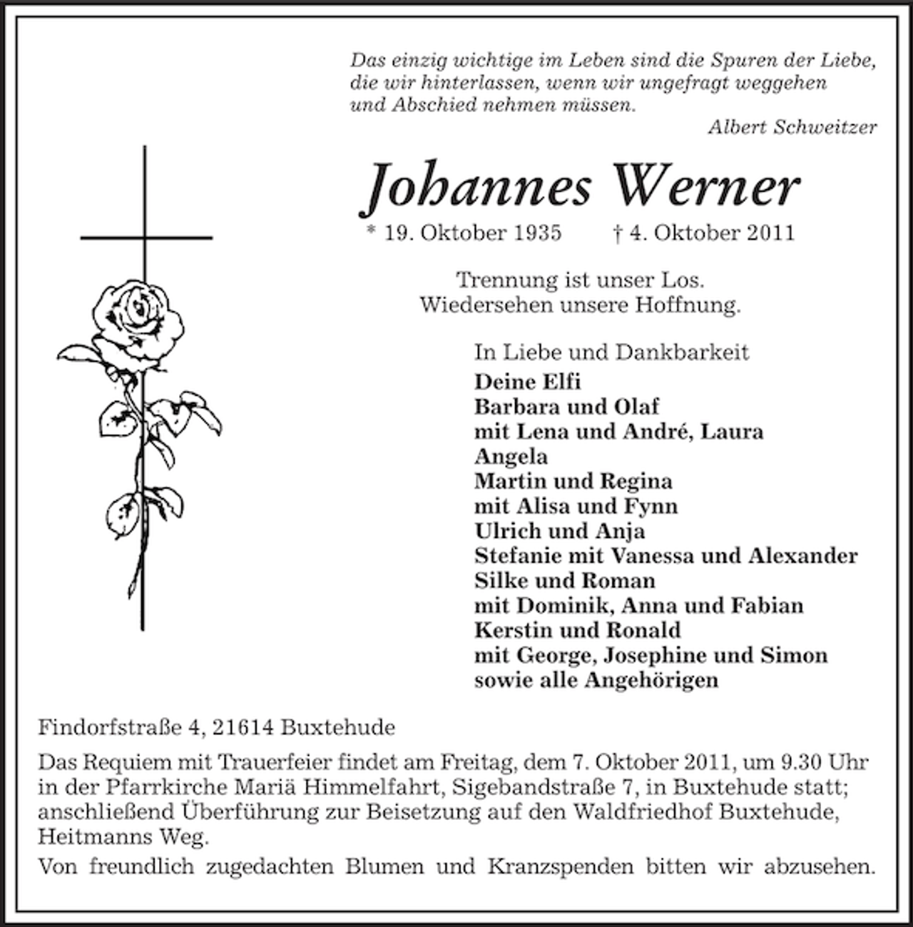 <p>Das einzig wichtige im Leben sind die Spuren der Liebe,<br />die wir hinterlassen, wenn wir ungefragt weggehen<br />und Abschied nehmen müssen.<br />Albert Schweitzer</p><p>Johannes Werner<br />* 19. Oktober 1935</p><p>† 4. Oktober 2011</p><p>Trennung ist unser Los.<br />Wiedersehen unsere Hoffnung.<br />In Liebe und Dankbarkeit<br />Deine Elfi<br />Barbara und Olaf<br />mit Lena und André, Laura<br />Angela<br />Martin und Regina<br />mit Alisa und Fynn<br />Ulrich und Anja<br />Stefanie mit Vanessa und Alexander<br />Silke und Roman<br />mit Dominik, Anna und Fabian<br />Kerstin und Ronald<br />mit George, Josephine und Simon<br />sowie alle Angehörigen<br />Findorfstraße 4, 21614 Buxtehude<br />Das Requiem mit Trauerfeier findet am Freitag, dem 7. Oktober 2011, um 9.30 Uhr<br />in der Pfarrkirche Mariä Himmelfahrt, Sigebandstraße 7, in Buxtehude statt;<br />anschließend Überführung zur Beisetzung auf den Waldfriedhof Buxtehude,<br />Heitmanns Weg.<br />Von freundlich zugedachten Blumen und Kranzspenden bitten wir abzusehen.</p>