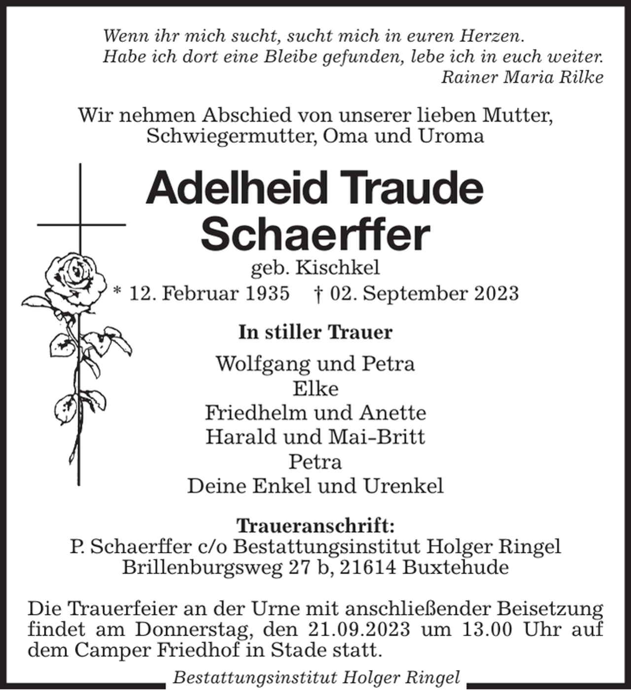 <p>Wenn ihr mich sucht, sucht mich in euren Herzen.<br />Habe ich dort eine Bleibe gefunden, lebe ich in euch weiter.<br />Rainer Maria Rilke<br />Wir nehmen Abschied von unserer lieben Mutter,<br />Schwiegermutter, Oma und Uroma<br />Adelheid Traude<br />Schaerffer<br />geb. Kischkel<br />* 12. Februar 1935 † 02. September 2023<br />In stiller Trauer<br />Wolfgang und Petra<br />Elke<br />Friedhelm und Anette<br />Harald und Mai-Britt<br />Petra<br />Deine Enkel und Urenkel<br />Traueranschrift:<br />P. Schaerffer c/o Bestattungsinstitut Holger Ringel<br />Brillenburgsweg 27 b, 21614 Buxtehude</p><p>Die Trauerfeier an der Urne mit anschließender Beisetzung findet am Donnerstag, den 21.09.2023 um 13.00 Uhr auf<br />dem Camper Friedhof in Stade statt.<br />Bestattungsinstitut Holger Ringel</p>