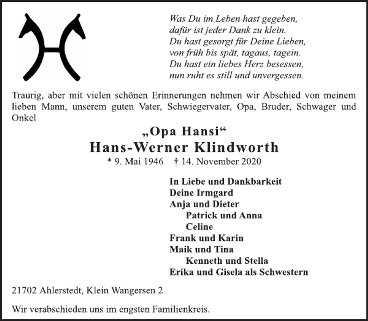 <p>Was Du im Leben hast gegeben, dafür ist jeder Dank zu klein. Du hast gesorgt für Deine Lieben, von früh bis spät, tagaus, tagein. Du hast ein liebes Herz besessen, nun ruht es still und unvergessen.<br />Traurig, aber mit vielen schönen Erinnerungen nehmen wir Abschied von meinem lieben Mann, unserem guten Vater, Schwiegervater, Opa, Bruder, Schwager und Onkel<br />„Opa Hansi“ Hans-Werner Klindworth<br />* 9. Mai 1946 † 14. November 2020<br />In Liebe und Dankbarkeit Deine Irmgard Anja und Dieter Patrick und Anna Celine Frank und Karin Maik und Tina Kenneth und Stella Erika und Gisela als Schwestern<br />21702 Ahlerstedt, Klein Wangersen 2<br />Wir verabschieden uns im engsten Familienkreis.</p>