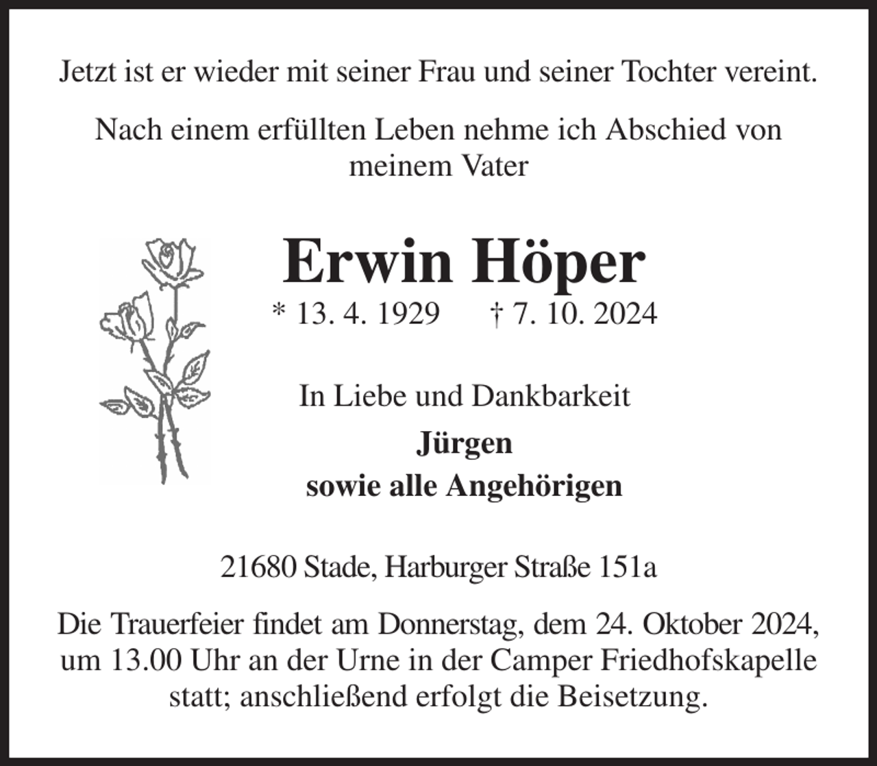 <p>Jetzt ist er wieder mit seiner Frau und seiner Tochter vereint.<br />Nach einem erfüllten Leben nehme ich Abschied von<br />meinem Vater<br />Erwin Höper<br />* 13. 4. 1929 † 7. 10. 2024<br />In Liebe und Dankbarkeit<br />Jürgen<br />sowie alle Angehörigen<br />21680 Stade, Harburger Straße 151a<br />Die Trauerfeier findet am Donnerstag, dem 24. Oktober 2024,<br />um 13.00 Uhr an der Urne in der Camper Friedhofskapelle statt; anschließend erfolgt die Beisetzung.</p>