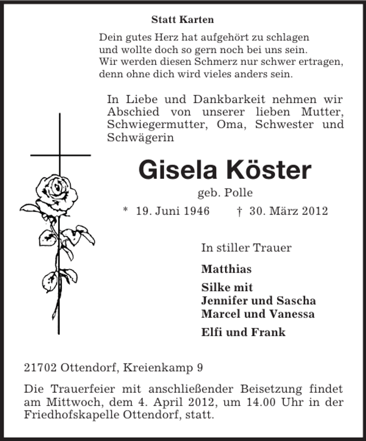 <p>Statt Karten<br />Dein gutes Herz hat aufgehört zu schlagen<br />und wollte doch so gern noch bei uns sein.<br />Wir werden diesen Schmerz nur schwer ertragen,<br />denn ohne dich wird vieles anders sein.</p><p>In Liebe und Dankbarkeit nehmen wir<br />Abschied von unserer lieben Mutter,<br />Schwiegermutter, Oma, Schwester und<br />Schwägerin</p><p>Gisela Köster<br />geb. Polle<br />* 19. Juni 1946<br />† 30. März 2012<br />In stiller Trauer<br />Matthias<br />Silke mit<br />Jennifer und Sascha<br />Marcel und Vanessa<br />Elfi und Frank<br />21702 Ottendorf, Kreienkamp 9<br />Die Trauerfeier mit anschließender Beisetzung findet<br />am Mittwoch, dem 4. April 2012, um 14.00 Uhr in der<br />Friedhofskapelle Ottendorf, statt.</p>