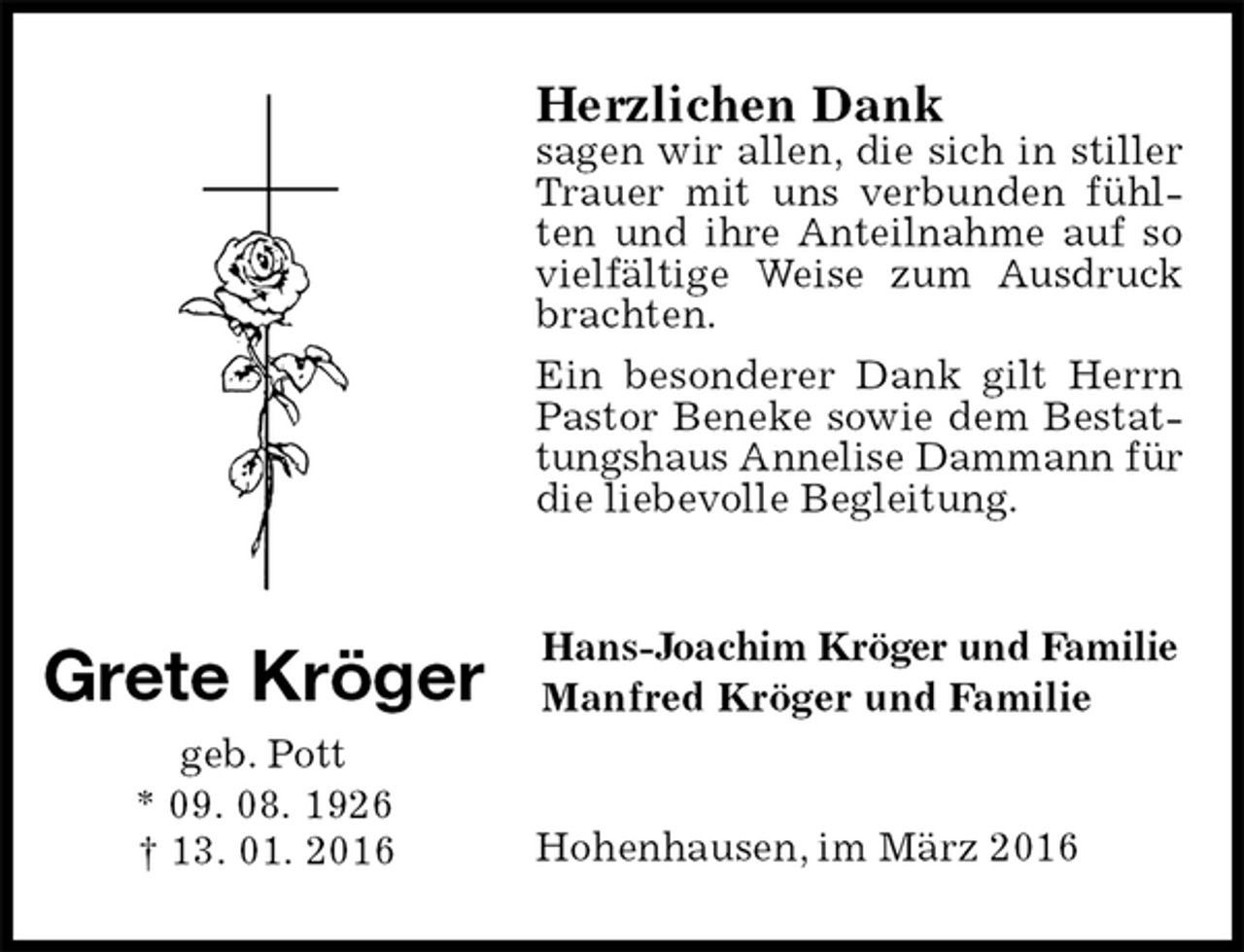 <p>Hans-Joachim Kröger und Familie<br />Manfred Kröger und Familie<br />Grete Kröger<br />geb. Pott<br />* 09. 08. 1926<br />† 13. 01. 2016<br />Herzlichen Dank<br />sagen wir allen, die sich in stiller Trauer mit uns verbunden fühlten und ihre Anteilnahme auf so vielfältige Weise zum Ausdruck brachten.<br />Ein besonderer Dank gilt Herrn Pastor Beneke sowie dem Bestattungshaus Annelise Dammann für<br />die liebevolle Begleitung.<br />Hohenhausen, im März 2016</p>