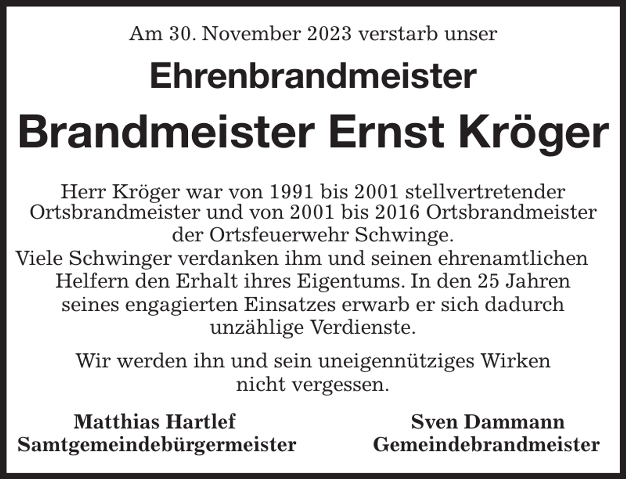 <p>Am 30. November 2023 verstarb unser</p><p>Ehrenbrandmeister<br />Brandmeister Ernst Kröger<br />Herr Kröger war von 1991 bis 2001 stellvertretender<br />Ortsbrandmeister und von 2001 bis 2016 Ortsbrandmeister der Ortsfeuerwehr Schwinge.<br />Viele Schwinger verdanken ihm und seinen ehrenamtlichen<br />Helfern den Erhalt ihres Eigentums. In den 25 Jahren<br />seines engagierten Einsatzes erwarb er sich dadurch<br />unzählige Verdienste.<br />Wir werden ihn und sein uneigennütziges Wirken<br />nicht vergessen.<br />Matthias Hartlef Sven Dammann<br />Samtgemeindebürgermeister Gemeindebrandmeister</p>