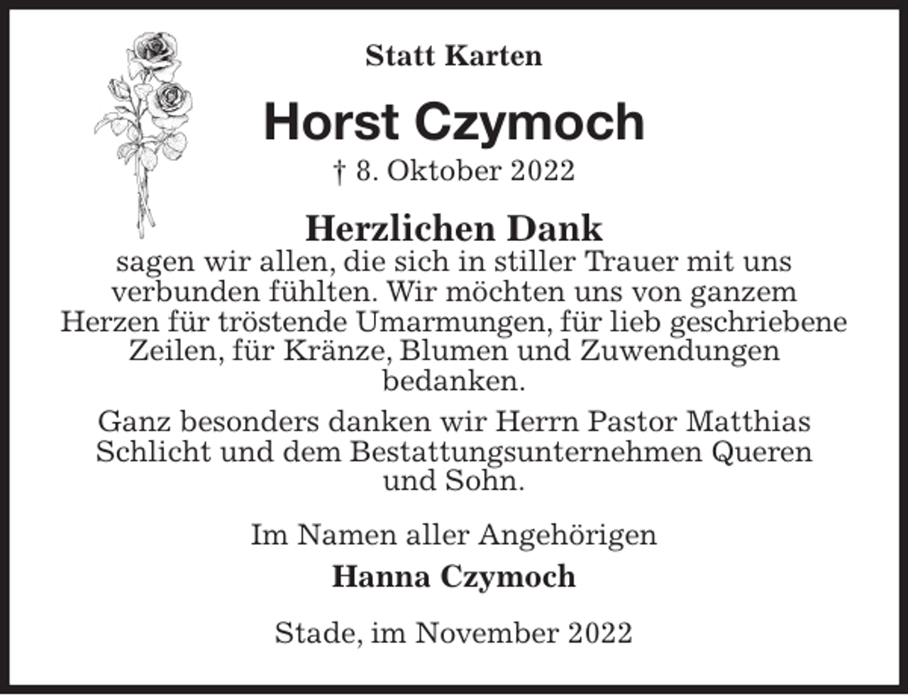 <p>Statt Karten<br />Horst Czymoch<br />† 8. Oktober 2022<br />Herzlichen Dank<br />sagen wir allen, die sich in stiller Trauer mit uns<br />verbunden fühlten. Wir möchten uns von ganzem<br />Herzen für tröstende Umarmungen, für lieb geschriebene<br />Zeilen, für Kränze, Blumen und Zuwendungen<br />bedanken.<br />Ganz besonders danken wir Herrn Pastor Matthias Schlicht und dem Bestattungsunternehmen Queren<br />und Sohn.<br />Im Namen aller Angehörigen<br />Hanna Czymoch<br />Stade, im November 2022</p>