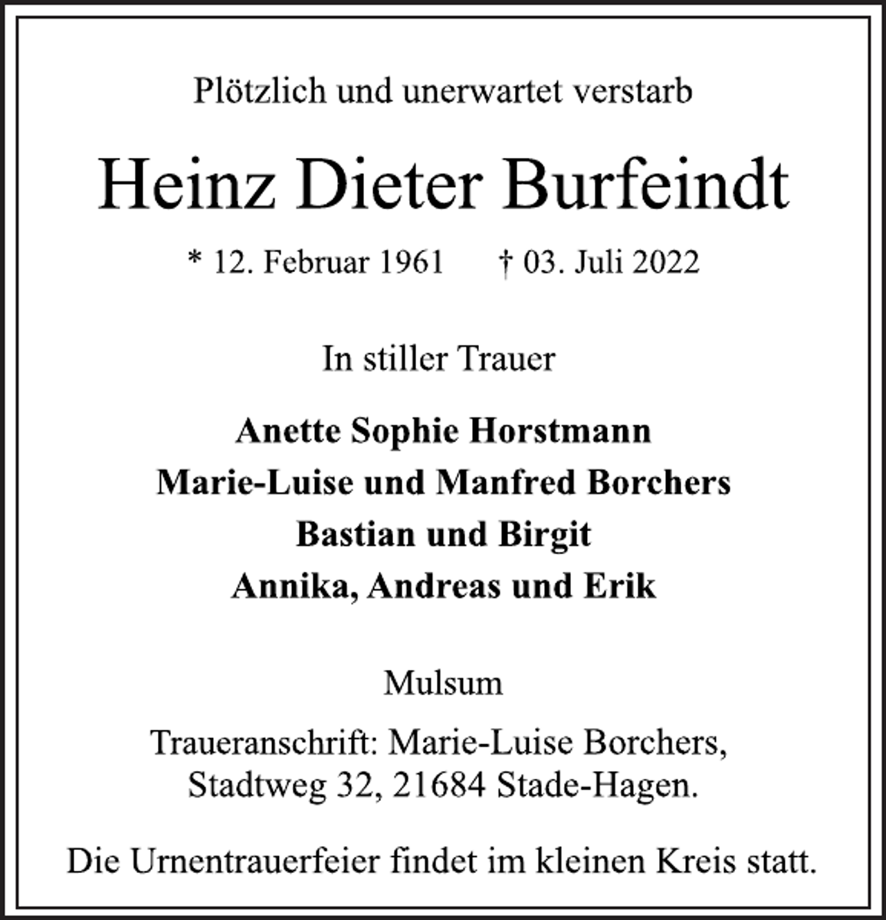 <p>Plötzlich und unerwartet verstarb<br />Heinz Dieter Burfeindt<br />* 12. Februar 1961 † 03. Juli 2022<br />In stiller Trauer<br />Anette Sophie Horstmann<br />Marie-Luise und Manfred Borchers<br />Bastian und Birgit<br />Annika, Andreas und Erik<br />Mulsum<br />Traueranschrift: Marie-Luise Borchers,<br />Stadtweg 32, 21684 Stade-Hagen.<br />Die Urnentrauerfeier findet im kleinen Kreis statt.</p>