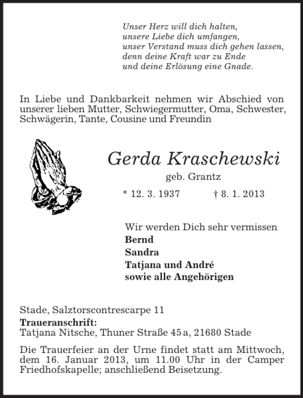<p>Unser Herz will dich halten,<br />unsere Liebe dich umfangen,<br />unser Verstand muss dich gehen lassen,<br />denn deine Kraft war zu Ende<br />und deine Erlösung eine Gnade.</p><p>In Liebe und Dankbarkeit nehmen wir Abschied von<br />unserer lieben Mutter, Schwiegermutter, Oma, Schwester,<br />Schwägerin, Tante, Cousine und Freundin</p><p>Gerda Kraschewski<br />geb. Grantz<br />* 12. 3. 1937</p><p>† 8. 1. 2013</p><p>Wir werden Dich sehr vermissen<br />Bernd<br />Sandra<br />Tatjana und André<br />sowie alle Angehörigen<br />Stade, Salztorscontrescarpe 11<br />Traueranschrift:<br />Tatjana Nitsche, Thuner Straße 45 a, 21680 Stade<br />Die Trauerfeier an der Urne findet statt am Mittwoch,<br />dem 16. Januar 2013, um 11.00 Uhr in der Camper<br />Friedhofskapelle; anschließend Beisetzung.</p>