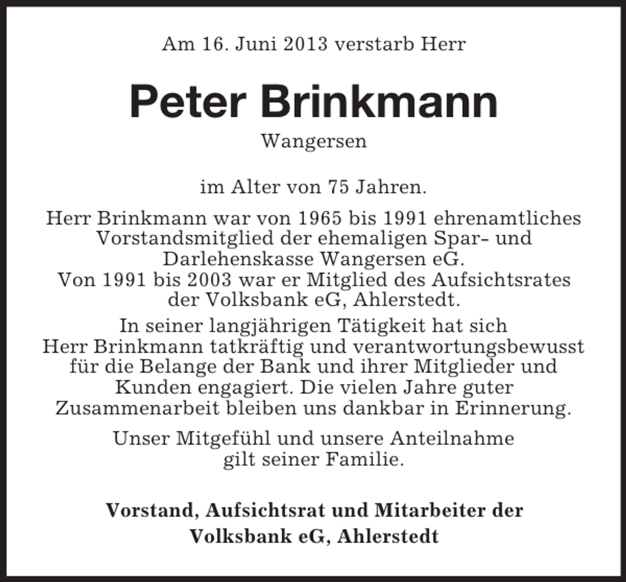 <p>Am 16. Juni 2013 verstarb Herr</p><p>Peter Brinkmann<br />Wangersen<br />im Alter von 75 Jahren.<br />Herr Brinkmann war von 1965 bis 1991 ehrenamtliches<br />Vorstandsmitglied der ehemaligen Spar- und<br />Darlehenskasse Wangersen eG.<br />Von 1991 bis 2003 war er Mitglied des Aufsichtsrates<br />der Volksbank eG, Ahlerstedt.<br />In seiner langjährigen Tätigkeit hat sich<br />Herr Brinkmann tatkräftig und verantwortungsbewusst<br />für die Belange der Bank und ihrer Mitglieder und<br />Kunden engagiert. Die vielen Jahre guter<br />Zusammenarbeit bleiben uns dankbar in Erinnerung.<br />Unser Mitgefühl und unsere Anteilnahme<br />gilt seiner Familie.<br />Vorstand, Aufsichtsrat und Mitarbeiter der<br />Volksbank eG, Ahlerstedt</p>