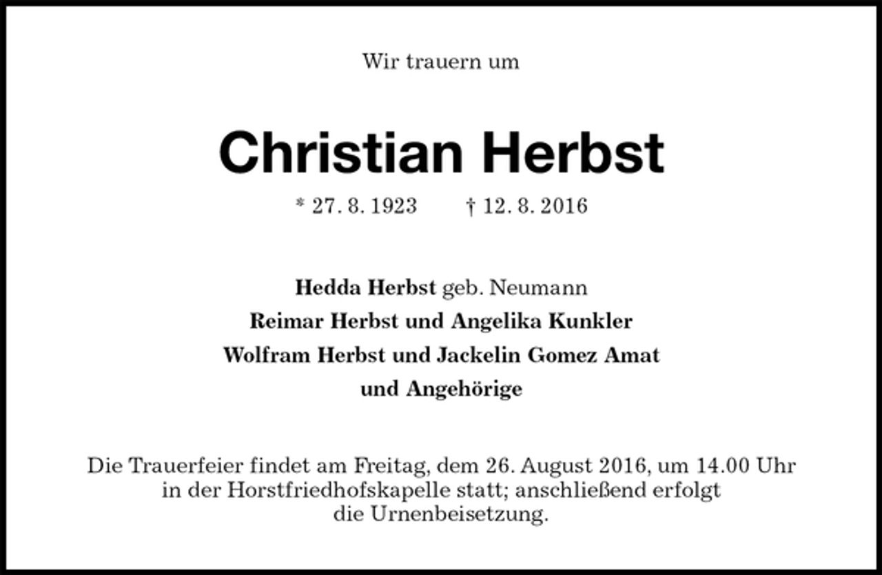 <p>Wir trauern um<br />Christian Herbst<br />* 27. 8. 1923 † 12. 8. 2016<br />Hedda Herbst geb. Neumann<br />Reimar Herbst und Angelika Kunkler<br />Wolfram Herbst und Jackelin Gomez Amat<br />und Angehörige<br />Die Trauerfeier findet am Freitag, dem 26. August 2016, um 14.00 Uhr<br />in der Horstfriedhofskapelle statt; anschließend erfolgt<br />die Urnenbeisetzung.</p>