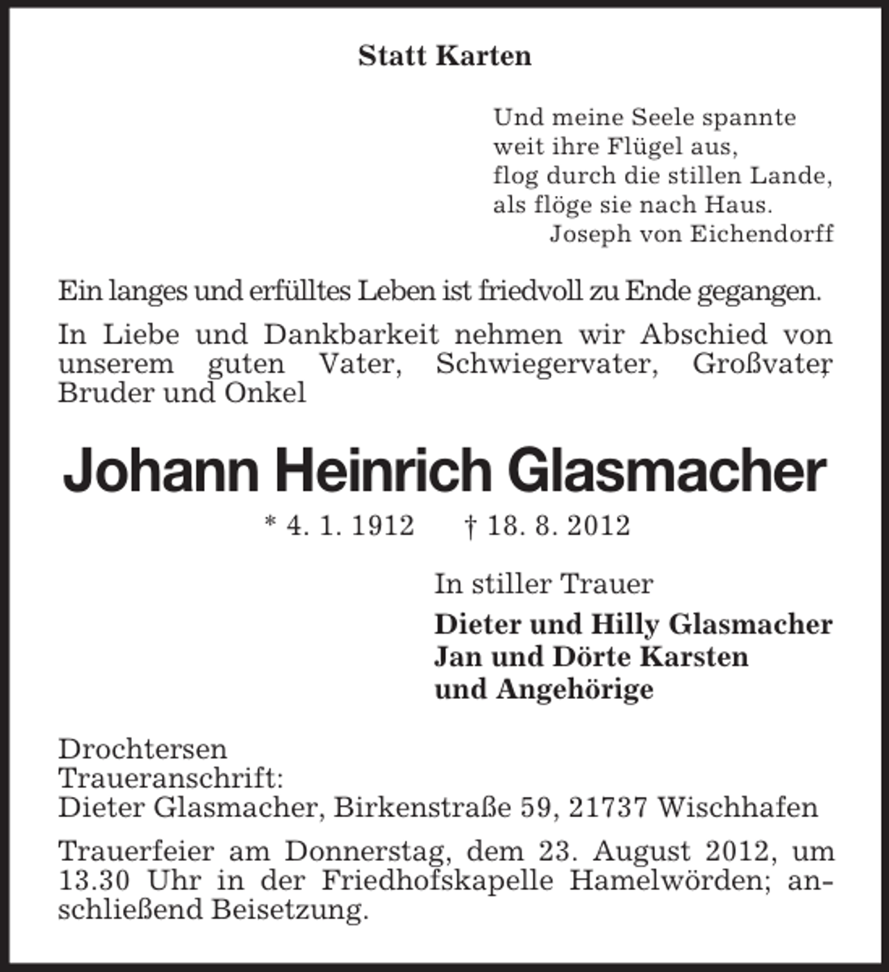 <p>Statt Karten<br />Und meine Seele spannte<br />weit ihre Flügel aus,<br />flog durch die stillen Lande,<br />als flöge sie nach Haus.<br />Joseph von Eichendorff</p>
<p>Ein langes und erfülltes Leben ist friedvoll zu Ende gegangen.<br />In Liebe und Dankbarkeit nehmen wir Abschied von<br />unserem guten Vater, Schwiegervater, Großvater<br />,<br />Bruder und Onkel</p>
<p>Johann Heinrich Glasmacher<br />* 4. 1. 1912</p>
<p>† 18. 8. 2012<br />In stiller Trauer<br />Dieter und Hilly Glasmacher<br />Jan und Dörte Karsten<br />und Angehörige</p>
<p>Drochtersen<br />Traueranschrift:<br />Dieter Glasmacher, Birkenstraße 59, 21737 Wischhafen<br />Trauerfeier am Donnerstag, dem 23. August 2012, um<br />13.30 Uhr in der Friedhofskapelle Hamelwörden; anschließend Beisetzung.</p>