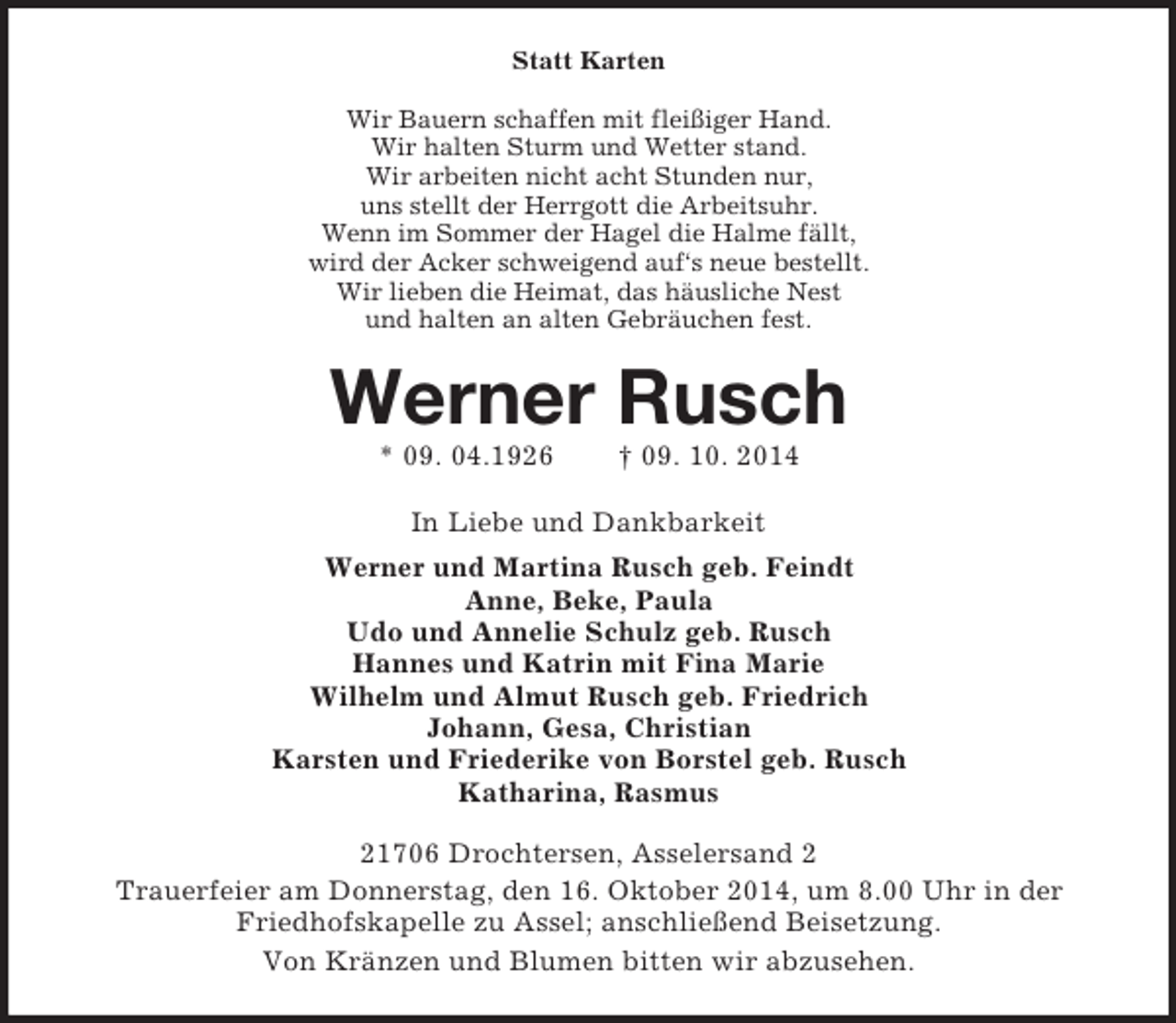 <p>Statt Karten<br />Wir Bauern schaffen mit fleißiger Hand.<br />Wir halten Sturm und Wetter stand.<br />Wir arbeiten nicht acht Stunden nur,<br />uns stellt der Herrgott die Arbeitsuhr.<br />Wenn im Sommer der Hagel die Halme fällt,<br />wird der Acker schweigend auf‘s neue bestellt.<br />Wir lieben die Heimat, das häusliche Nest<br />und halten an alten Gebräuchen fest.<br />Werner Rusch<br />* 09. 04.1926 † 09. 10. 2014<br />In Liebe und Dankbarkeit<br />Werner und Martina Rusch geb. Feindt<br />Anne, Beke, Paula<br />Udo und Annelie Schulz geb. Rusch<br />Hannes und Katrin mit Fina Marie<br />Wilhelm und Almut Rusch geb. Friedrich<br />Johann, Gesa, Christian<br />Karsten und Friederike von Borstel geb. Rusch<br />Katharina, Rasmus<br />21706 Drochtersen, Asselersand 2<br />Trauerfeier am Donnerstag, den 16. Oktober 2014, um 8.00 Uhr in der Friedhofskapelle zu Assel; anschließend Beisetzung.<br />Von Kränzen und Blumen bitten wir abzusehen.</p>