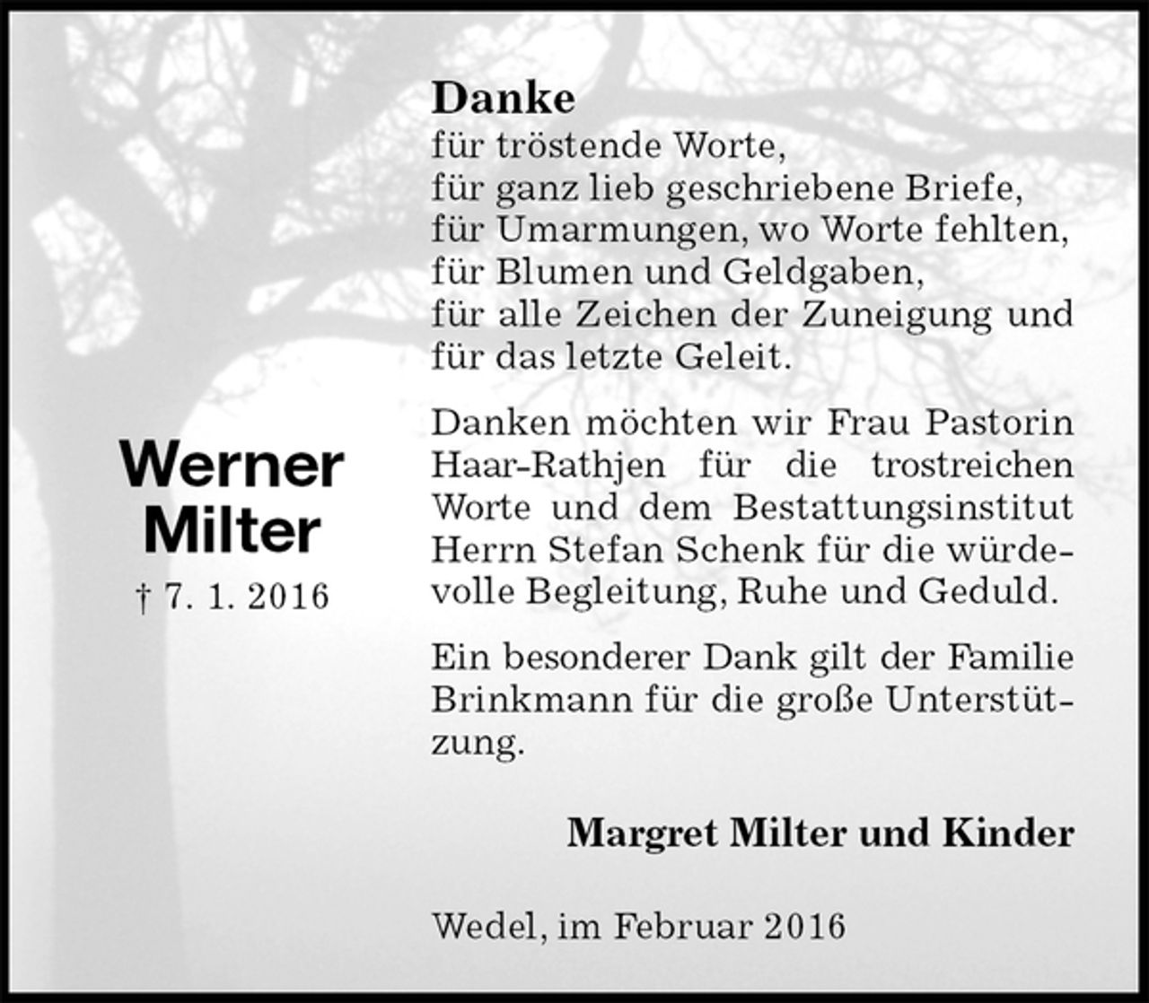 <p>Danke<br />für tröstende Worte,<br />für ganz lieb geschriebene Briefe,<br />für Umarmungen, wo Worte fehlten,<br />für Blumen und Geldgaben,<br />für alle Zeichen der Zuneigung und für das letzte Geleit.<br />Danken möchten wir Frau Pastorin Haar-Rathjen für die trostreichen Worte und dem Bestattungsinstitut Herrn Stefan Schenk für die würdevolle Begleitung, Ruhe und Geduld.<br />Ein besonderer Dank gilt der Familie<br />Brinkmann für die große Unterstützung.<br />Margret Milter und Kinder<br />Wedel, im Februar 2016</p>
<p>Werner<br />Milter<br />† 7. 1. 2016</p>
