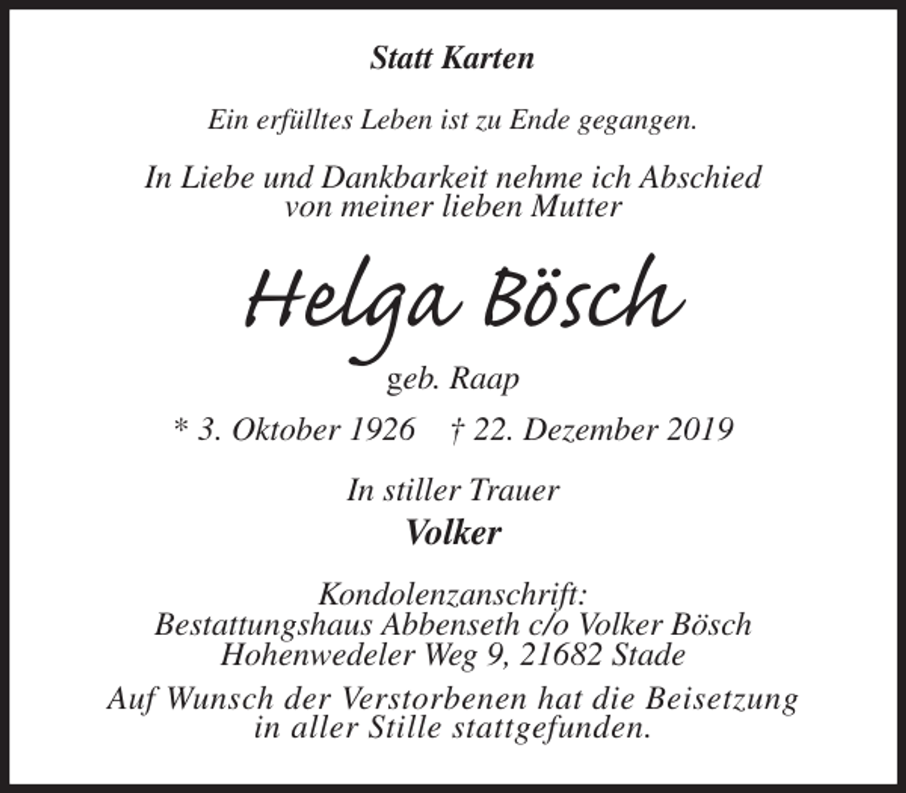 <p>Statt Karten<br />Ein erfülltes Leben ist zu Ende gegangen.<br />In Liebe und Dankbarkeit nehme ich Abschied<br />von meiner lieben Mutter<br />Helga Bösch<br />geb. Raap<br />* 3. Oktober 1926 † 22. Dezember 2019<br />In stiller Trauer<br />Volker<br />Kondolenzanschrift:<br />Bestattungshaus Abbenseth c/o Volker Bösch<br />Hohenwedeler Weg 9, 21682 Stade<br />Auf Wunsch der Verstorbenen hat die Beisetzung<br />in aller Stille stattgefunden.</p>