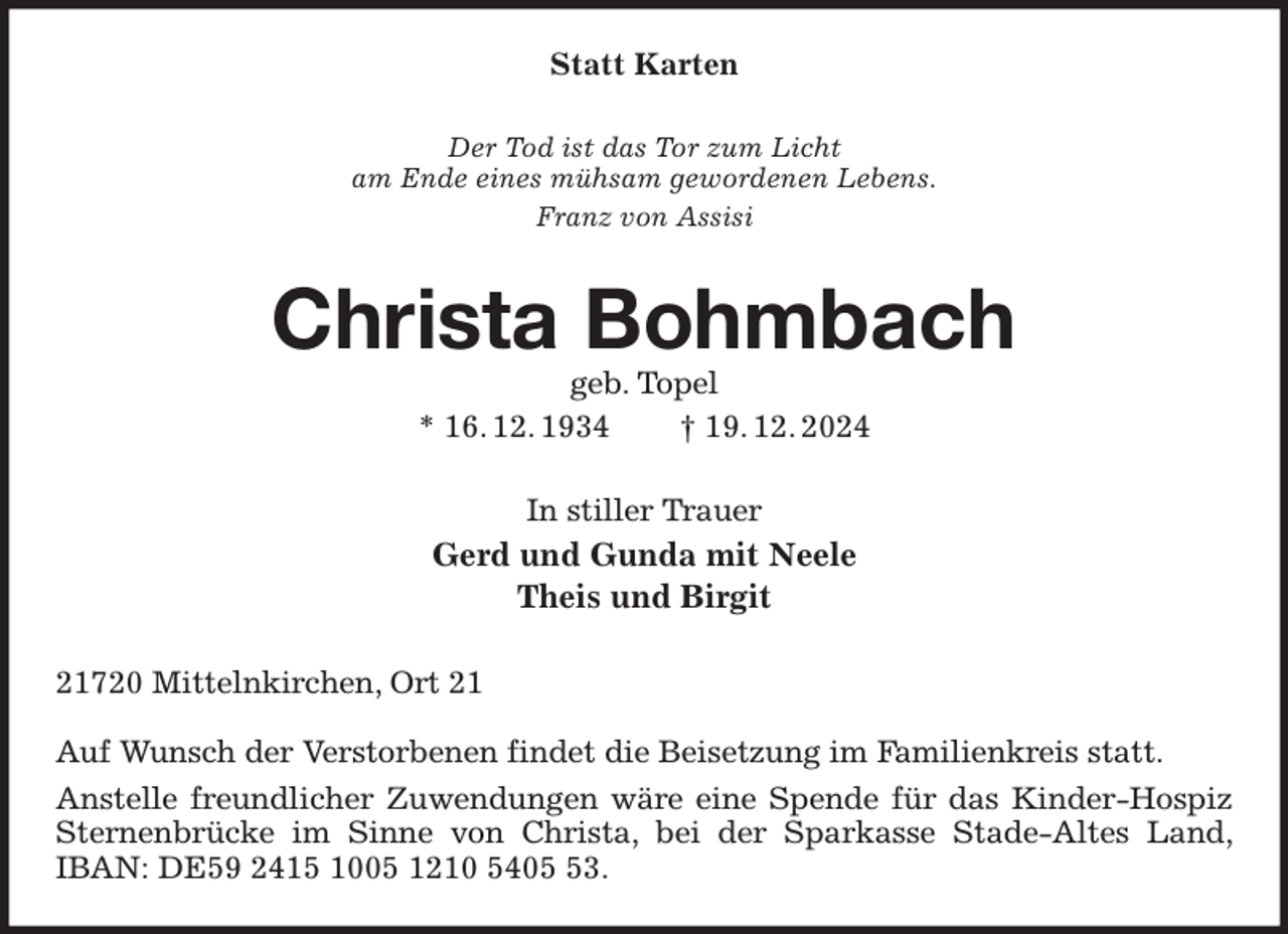 <p>Statt Karten<br />Der Tod ist das Tor zum Licht<br />am Ende eines mühsam gewordenen Lebens.<br />Franz von Assisi<br />Christa Bohmbach<br />geb. Topel<br />* 16. 12. 1934 † 19. 12. 2024<br />In stiller Trauer<br />Gerd und Gunda mit Neele<br />Theis und Birgit<br />21720 Mittelnkirchen, Ort 21</p><p>Auf Wunsch der Verstorbenen findet die Beisetzung im Familienkreis statt.<br />Anstelle freundlicher Zuwendungen wäre eine Spende für das Kinder-Hospiz Sternenbrücke im Sinne von Christa, bei der Sparkasse Stade-Altes Land, IBAN: DE59 2415 1005 1210 5405 53.</p>