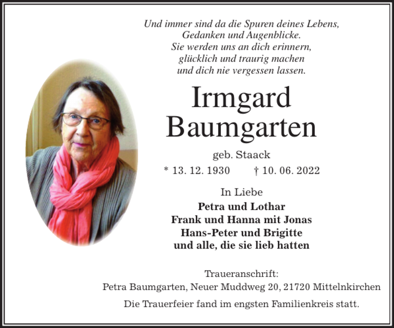 <p>Und immer sind da die Spuren deines Lebens,<br />Gedanken und Augenblicke.<br />Sie werden uns an dich erinnern,<br />glücklich und traurig machen<br />und dich nie vergessen lassen.<br />Irmgard</p><p>Baumgarten<br />geb. Staack<br />* 13. 12. 1930 † 10. 06. 2022<br />In Liebe<br />Petra und Lothar<br />Frank und Hanna mit Jonas<br />Hans-Peter und Brigitte<br />und alle, die sie lieb hatten<br />Traueranschrift:<br />Petra Baumgarten, Neuer Muddweg 20, 21720 Mittelnkirchen<br />Die Trauerfeier fand im engsten Familienkreis statt.</p>