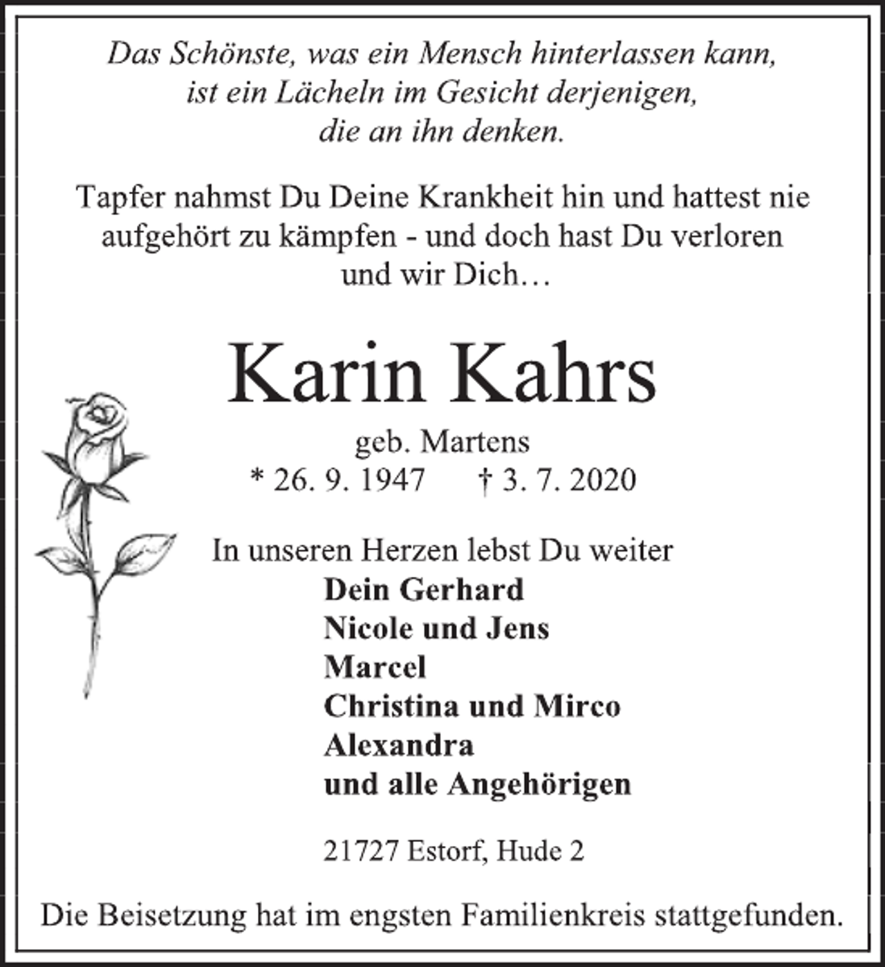 <p>Das Schönste, was ein Mensch hinterlassen kann,<br />ist ein Lächeln im Gesicht derjenigen,<br />die an ihn denken.<br />Tapfer nahmst Du Deine Krankheit hin und hattest nie<br />aufgehört zu kämpfen - und doch hast Du verloren<br />und wir Dich…<br />Karin Kahrs<br />geb. Martens<br />* 26. 9. 1947 † 3. 7. 2020<br />In unseren Herzen lebst Du weiter<br />Dein Gerhard<br />Nicole und Jens<br />Marcel<br />Christina und Mirco<br />Alexandra<br />und alle Angehörigen<br />21727 Estorf, Hude 2<br />Die Beisetzung hat im engsten Familienkreis stattgefunden.</p>