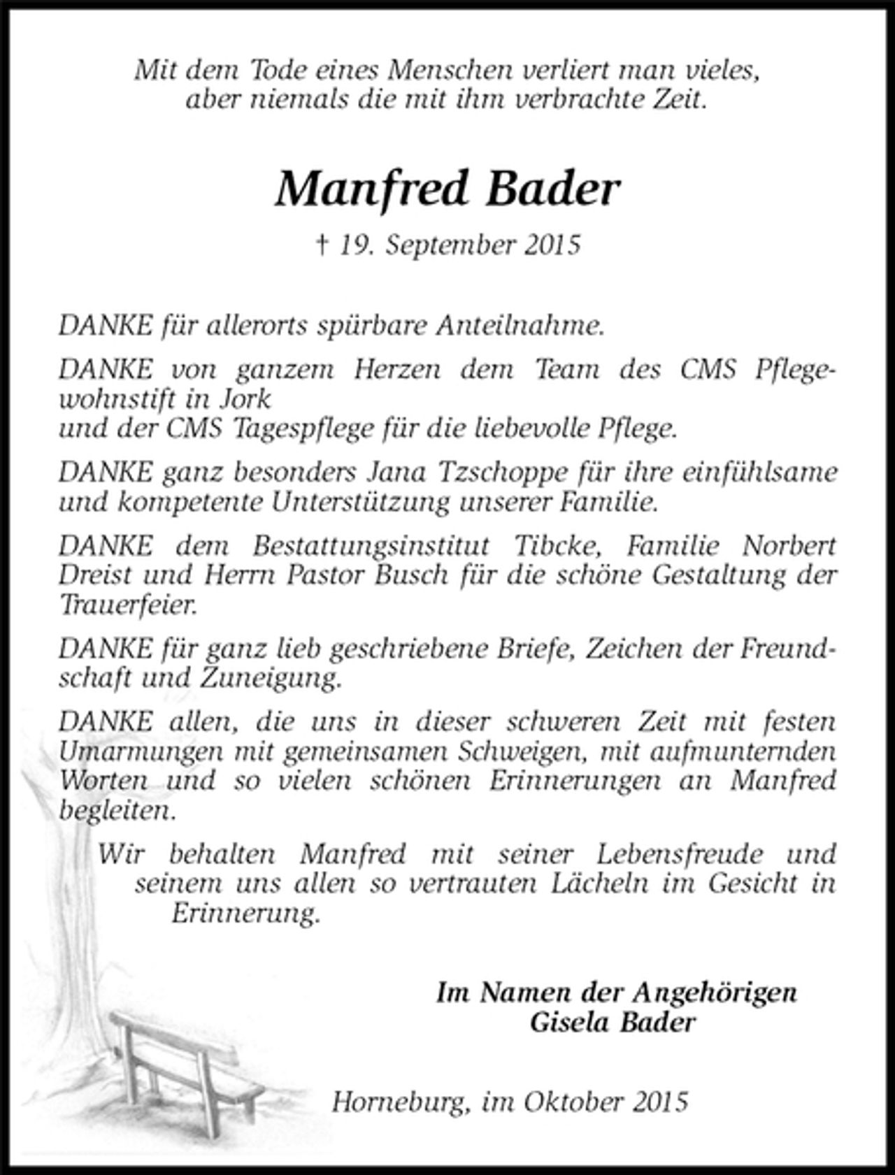 <p>Mit dem Tode eines Menschen verliert man vieles,<br />aber niemals die mit ihm verbrachte Zeit.<br />Manfred Bader<br />† 19. September 2015<br />DANKE für allerorts spürbare Anteilnahme.<br />DANKE von ganzem Herzen dem Team des CMS Pflegewohnstift in Jork<br />und der CMS Tagespflege für die liebevolle Pflege.<br />DANKE ganz besonders Jana Tzschoppe für ihre einfühlsame und kompetente Unterstützung unserer Familie.<br />DANKE dem Bestattungsinstitut Tibcke, Familie Norbert Dreist und Herrn Pastor Busch für die schöne Gestaltung der Trauerfeier.<br />DANKE für ganz lieb geschriebene Briefe, Zeichen der Freundschaft und Zuneigung.<br />DANKE allen, die uns in dieser schweren Zeit mit festen<br />Umarmungen mit gemeinsamen Schweigen, mit aufmunternden Worten und so vielen schönen Erinnerungen an Manfred<br />begleiten.<br />Wir behalten Manfred mit seiner Lebensfreude und<br />seinem uns allen so vertrauten Lächeln im Gesicht in Erinnerung.<br />Im Namen der Angehörigen<br />Gisela Bader<br />Horneburg, im Oktober 2015</p>