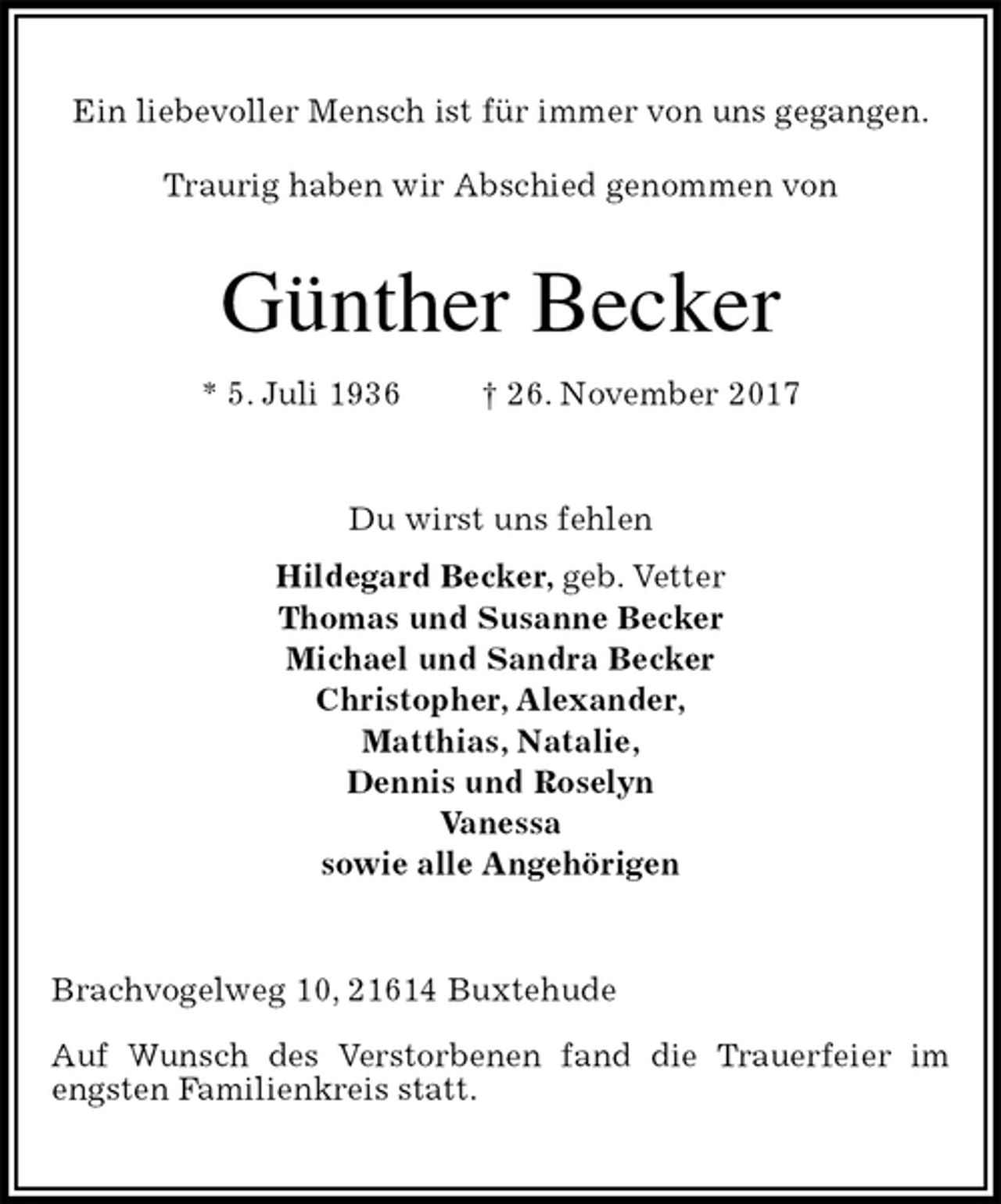 <p>Ein liebevoller Mensch ist für immer von uns gegangen.<br />Traurig haben wir Abschied genommen von<br />Günther Becker<br />* 5. Juli 1936 † 26. November 2017<br />Du wirst uns fehlen<br />Hildegard Becker, geb. Vetter<br />Thomas und Susanne Becker<br />Michael und Sandra Becker<br />Christopher, Alexander,<br />Matthias, Natalie,<br />Dennis und Roselyn<br />Vanessa<br />sowie alle Angehörigen<br />Brachvogelweg 10, 21614 Buxtehude<br />Auf Wunsch des Verstorbenen fand die Trauerfeier im engsten Familienkreis statt.</p>