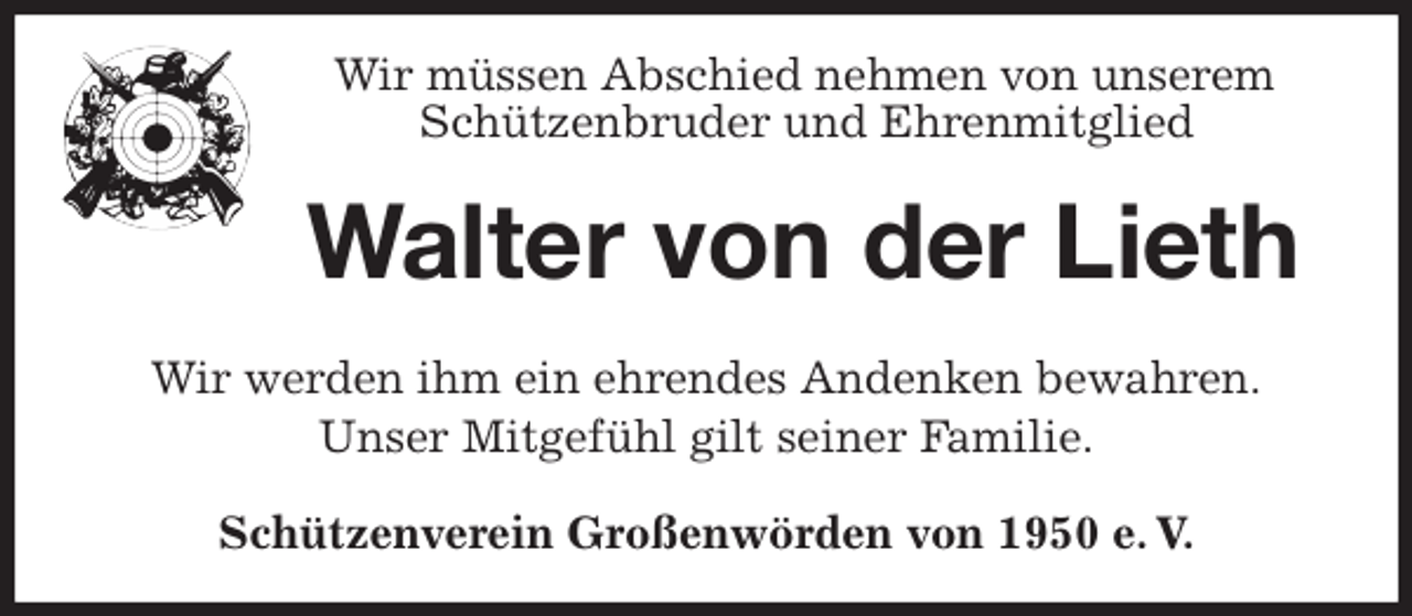 <p>Wir müssen Abschied nehmen von unserem<br />Schützenbruder und Ehrenmitglied<br />Walter von der Lieth<br />Wir werden ihm ein ehrendes Andenken bewahren.<br />Unser Mitgefühl gilt seiner Familie.<br />Schützenverein Großenwörden von 1950 e. V.</p>