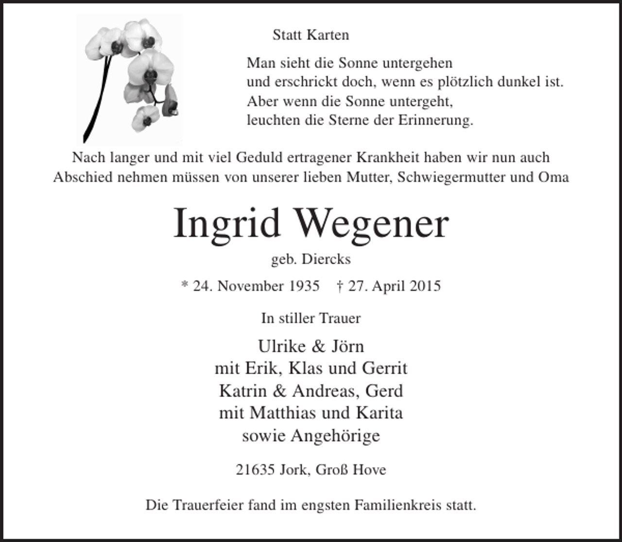 <p>Statt Karten<br />Man sieht die Sonne untergehen<br />und erschrickt doch, wenn es plötzlich dunkel ist.<br />Aber wenn die Sonne untergeht,<br />leuchten die Sterne der Erinnerung.<br />Nach langer und mit viel Geduld ertragener Krankheit haben wir nun auch<br />Abschied nehmen müssen von unserer lieben Mutter, Schwiegermutter und Oma</p><p>Ingrid Wegener<br />geb. Diercks<br />* 24. November 1935 † 27. April 2015<br />In stiller Trauer</p><p>Ulrike &amp; Jörn<br />mit Erik, Klas und Gerrit<br />Katrin &amp; Andreas, Gerd<br />mit Matthias und Karita<br />sowie Angehörige<br />21635 Jork, Groß Hove<br />Die Trauerfeier fand im engsten Familienkreis statt.</p>